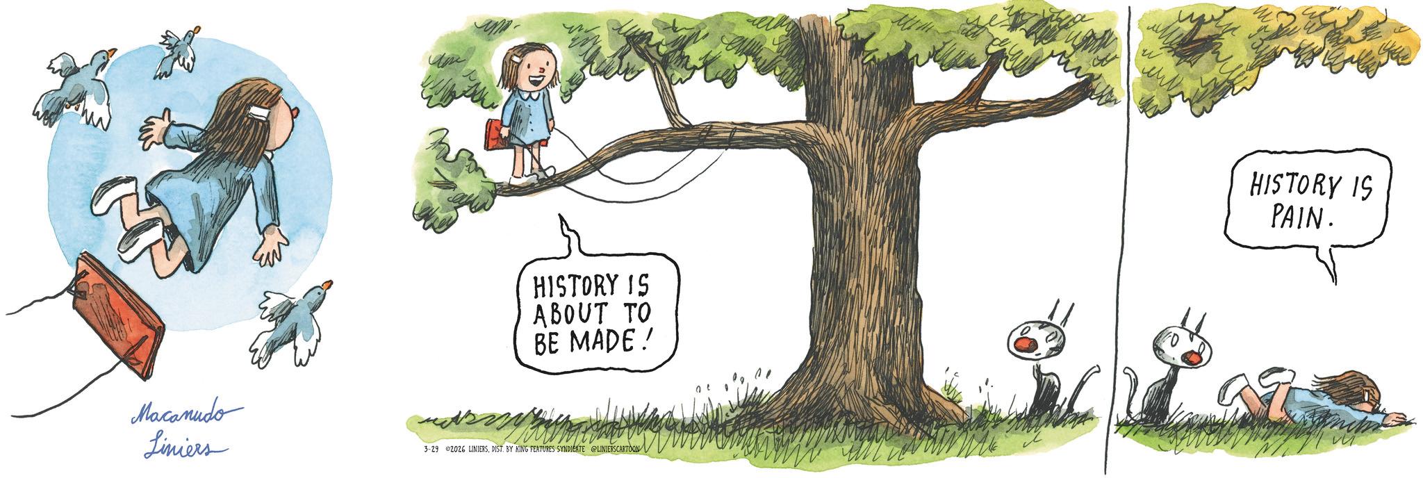 Animated cartoon OCR: X HISTORY IS ABOUT TO BE MADE! Macanudo Liniers 3-29 02026 LINIERSDIST. BY KING FEATURES SYNDICATE @LINIERSCARTOON HISTORY IS PAIN. X HISTORY IS ABOUT TO BE MADE ! Macanudo Liniers 3-29 02026 LINIERSDIST . BY KING FEATURES SYNDICATE @LINIERSCARTOON HISTORY IS PAIN .