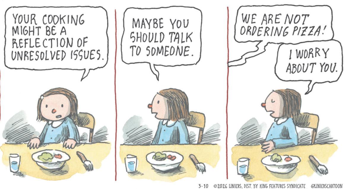 Food OCR: YOUR COOKING MIGHT BE A REFLECTION OF UNRESOLVED ISSUES. MAYBE YOU SHOULD TALK TO SOMEONE. WE ARE NOT ORDERING PIZZA! I WORRY ABOUT YOU. 3-10 2026 LINIERSDIST. BY KING FEATURES SYNDICATE @LINIERSCARTOON YOUR COOKING MIGHT BE A REFLECTION OF UNRESOLVED ISSUES . MAYBE YOU SHOULD TALK TO SOMEONE . WE ARE NOT ORDERING PIZZA ! I WORRY ABOUT YOU . 3-10 2026 LINIERSDIST . BY KING FEATURES SYNDICATE @LINIERSCARTOON