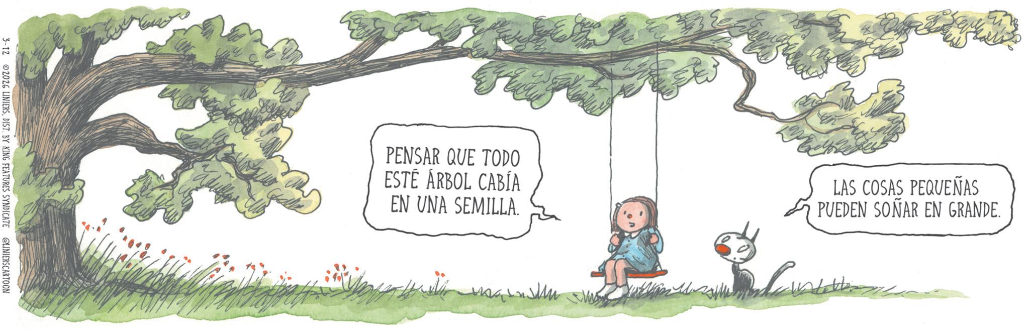 Photo caption OCR: 3-12 2026 LINIERSDIST. BY KING FEATURES SYNDICATE @LINIERSCARTOON PENSAR QUE TODO ESTÉ ÁRBOL CABÍA EN UNA SEMILLA. LAS COSAS PEQUEÑAS PUEDEN SOÑAR EN GRANDE. 3-12 2026 LINIERSDIST . BY KING FEATURES SYNDICATE @LINIERSCARTOON PENSAR QUE TODO ESTÉ ÁRBOL CABÍA EN UNA SEMILLA . LAS COSAS PEQUEÑAS PUEDEN SOÑAR EN GRANDE .