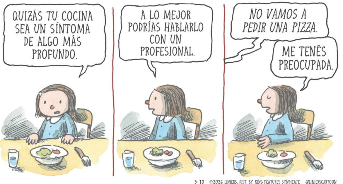 Child OCR: QUIZÁS TU COCINA SEA UN SÍNTOMA DE ALGO MÁS PROFUNDO. A LO MEJOR PODRÍAS HABLARLO CON UN PROFESIONAL. NO VAMOS A PEDIR UNA PIZZA. ME TENÉS PREOCUPADA. 3-10 2026 LINIERSDIST. BY KING FEATURES SYNDICATE @LINIERSCARTOON QUIZÁS TU COCINA SEA UN SÍNTOMA DE ALGO MÁS PROFUNDO . A LO MEJOR PODRÍAS HABLARLO CON UN PROFESIONAL . NO VAMOS A PEDIR UNA PIZZA . ME TENÉS PREOCUPADA . 3-10 2026 LINIERSDIST . BY KING FEATURES SYNDICATE @LINIERSCARTOON