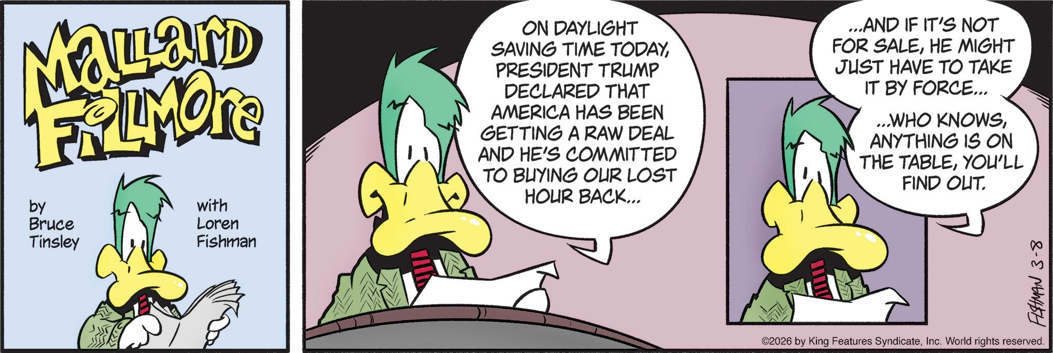 Comic book OCR: Mallard FRAMONE by Bruce Tinsley with Loren Fishman ON DAYLIGHT SAVING TIME TODAYPRESIDENT TRUMP DECLARED THAT AMERICA HAS BEEN GETTING A RAW DEAL AND HE'S COMMITTED TO BUYING OUR LOST HOUR BACK... ...AND IF IT'S NOT FOR SALEHE MIGHT JUST HAVE TO TAKE IT BY FORCE... ...WHO KNOWSANYTHING IS ON THE TABLEYOU'LL FIND OUT. ©2026 by King Features SyndicateInc. World rights reserved. FISHMAN 3-8 Mallard FRAMONE by Bruce Tinsley with Loren Fishman ON DAYLIGHT SAVING TIME TODAYPRESIDENT TRUMP DECLARED THAT AMERICA HAS BEEN GETTING A RAW DEAL AND HE'S COMMITTED TO BUYING OUR LOST HOUR BACK ... ... AND IF IT'S NOT FOR SALEHE MIGHT JUST HAVE TO TAKE IT BY FORCE ... ... WHO KNOWSANYTHING IS ON THE TABLEYOU'LL FIND OUT . © 2026 by King Features SyndicateInc. World rights reserved . FISHMAN 3-8