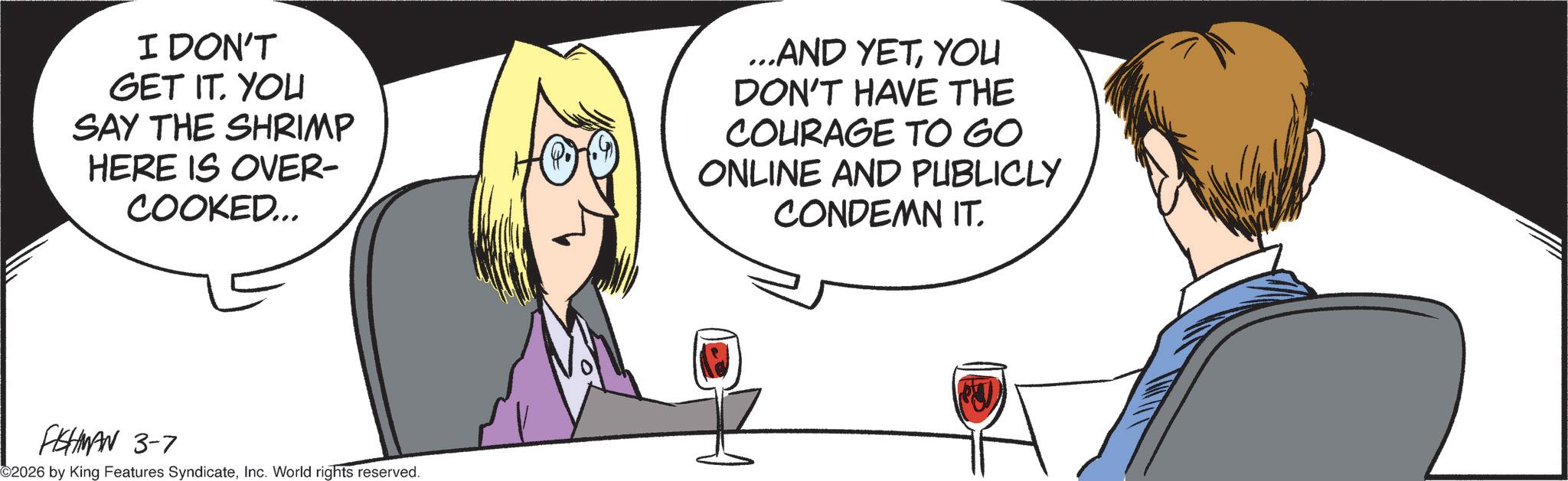 Animated cartoon OCR: I DON'T GET IT. YOU SAY THE SHRIMP HERE IS OVER- COOKED... ...AND YETYOU DON'T HAVE THE COURAGE TO GO ONLINE AND PUBLICLY CONDEMN IT. FISHMAN 3-7 2026 by King Features SyndicateInc. World rights reserved. I DON'T GET IT . YOU SAY THE SHRIMP HERE IS OVER- COOKED ... ... AND YETYOU DON'T HAVE THE COURAGE TO GO ONLINE AND PUBLICLY CONDEMN IT . FISHMAN 3-7 2026 by King Features SyndicateInc. World rights reserved .