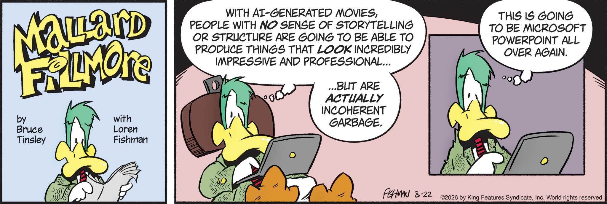Comics OCR: Malard FRAMORE by Bruce Tinsley with Loren Fishman WITH AI-GENERATED MOVIESPEOPLE WITH NO SENSE OF STORYTELLING OR STRUCTURE ARE GOING TO BE ABLE TO PRODUCE THINGS THAT LOOK INCREDIBLY IMPRESSIVE AND PROFESSIONAL... ...BUT ARE ACTUALLY INCOHERENT GARBAGE. THIS IS GOING TO BE MICROSOFT POWERPOINT ALL OVER AGAIN. 0 FISHMAN 3-22 ©2026 by King Features SyndicateInc. World rights reserved. Malard FRAMORE by Bruce Tinsley with Loren Fishman WITH AI - GENERATED MOVIESPEOPLE WITH NO SENSE OF STORYTELLING OR STRUCTURE ARE GOING TO BE ABLE TO PRODUCE THINGS THAT LOOK INCREDIBLY IMPRESSIVE AND PROFESSIONAL ... ... BUT ARE ACTUALLY INCOHERENT GARBAGE . THIS IS GOING TO BE MICROSOFT POWERPOINT ALL OVER AGAIN . 0 FISHMAN 3-22 © 2026 by King Features SyndicateInc. World rights reserved .