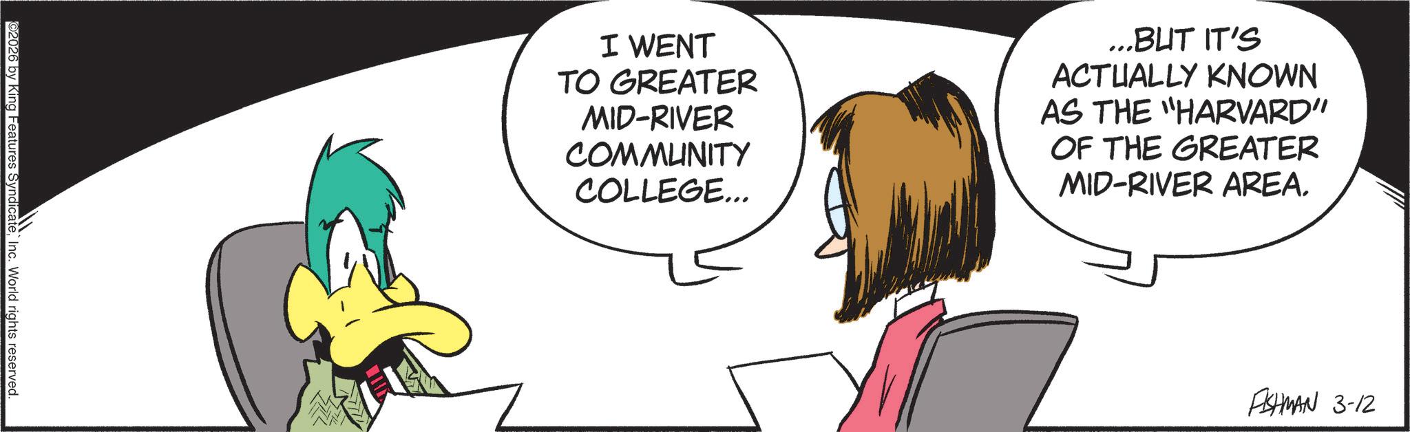Fictional character OCR: ©2026 by King Features SyndicateInc. World rights reserved. I WENT TO GREATER MID-RIVER COMMUNITY COLLEGE... ...BUT IT'S ACTUALLY KNOWN AS THE "HARVARD” OF THE GREATER MID-RIVER AREA. FISHMAN 3-12 © 2026 by King Features SyndicateInc. World rights reserved . I WENT TO GREATER MID - RIVER COMMUNITY COLLEGE ... ... BUT IT'S ACTUALLY KNOWN AS THE " HARVARD ” OF THE GREATER MID - RIVER AREA . FISHMAN 3-12