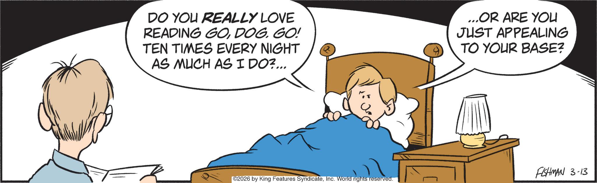 Photo caption OCR: DO YOU REALLY LOVE READING GOGO! TEN TIMES EVERY NIGHT AS MUCH AS I DO?... ...OR ARE YOU JUST APPEALING TO YOUR BASE? ©2026 by King Features SyndicateInc. World rights reserved. FISHMAN 3-13 DO YOU REALLY LOVE READING GOGO ! TEN TIMES EVERY NIGHT AS MUCH AS I DO ? ... ... OR ARE YOU JUST APPEALING TO YOUR BASE ? © 2026 by King Features SyndicateInc. World rights reserved . FISHMAN 3-13