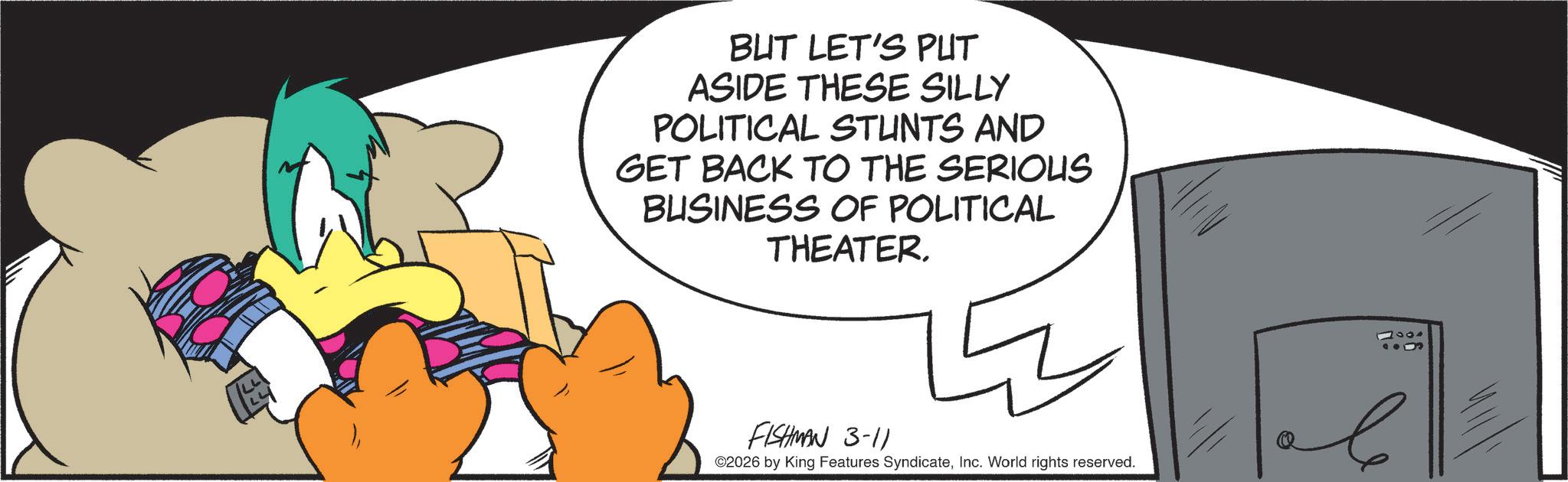 Fiction OCR: BUT LET'S PUT ASIDE THESE SILLY POLITICAL STUNTS AND GET BACK TO THE SERIOUS BUSINESS OF POLITICAL THEATER. 17001 FISHMAN 3-11 ©2026 by King Features SyndicateInc. World rights reserved. ? BUT LET'S PUT ASIDE THESE SILLY POLITICAL STUNTS AND GET BACK TO THE SERIOUS BUSINESS OF POLITICAL THEATER . 17001 FISHMAN 3-11 © 2026 by King Features SyndicateInc. World rights reserved . ?