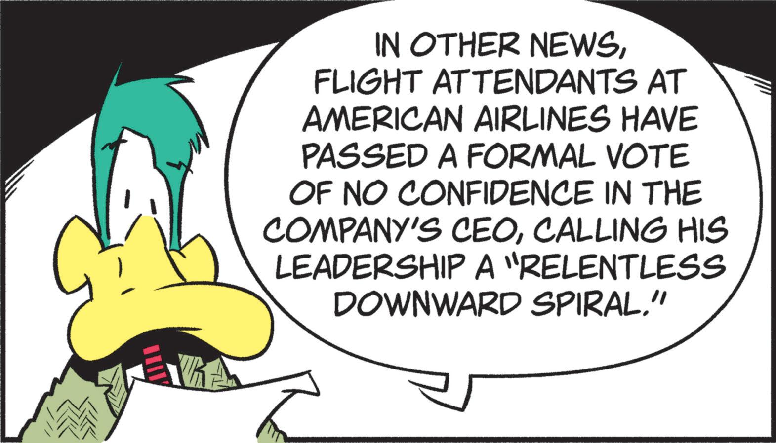 Animated cartoon OCR: IN OTHER NEWSFLIGHT ATTENDANTS AT AMERICAN AIRLINES HAVE PASSED A FORMAL VOTE OF NO CONFIDENCE IN THE COMPANY'S CEOCALLING HIS LEADERSHIP A "RELENTLESS DOWNWARD SPIRAL" IN OTHER NEWSFLIGHT ATTENDANTS AT AMERICAN AIRLINES HAVE PASSED A FORMAL VOTE OF NO CONFIDENCE IN THE COMPANY'S CEOCALLING HIS LEADERSHIP A " RELENTLESS DOWNWARD SPIRAL