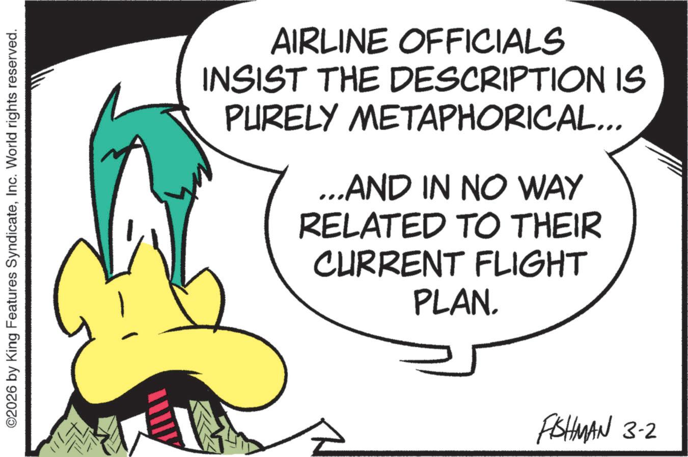 Graphics OCR: ©2026 by King Features SyndicateInc. World rights reserved. AIRLINE OFFICIALS INSIST THE DESCRIPTION IS PURELY METAPHORICAL... ...AND IN NO WAY RELATED TO THEIR CURRENT FLIGHT PLAN. FISHMAN 3-2 © 2026 by King Features SyndicateInc. World rights reserved . AIRLINE OFFICIALS INSIST THE DESCRIPTION IS PURELY METAPHORICAL ... ... AND IN NO WAY RELATED TO THEIR CURRENT FLIGHT PLAN . FISHMAN 3-2
