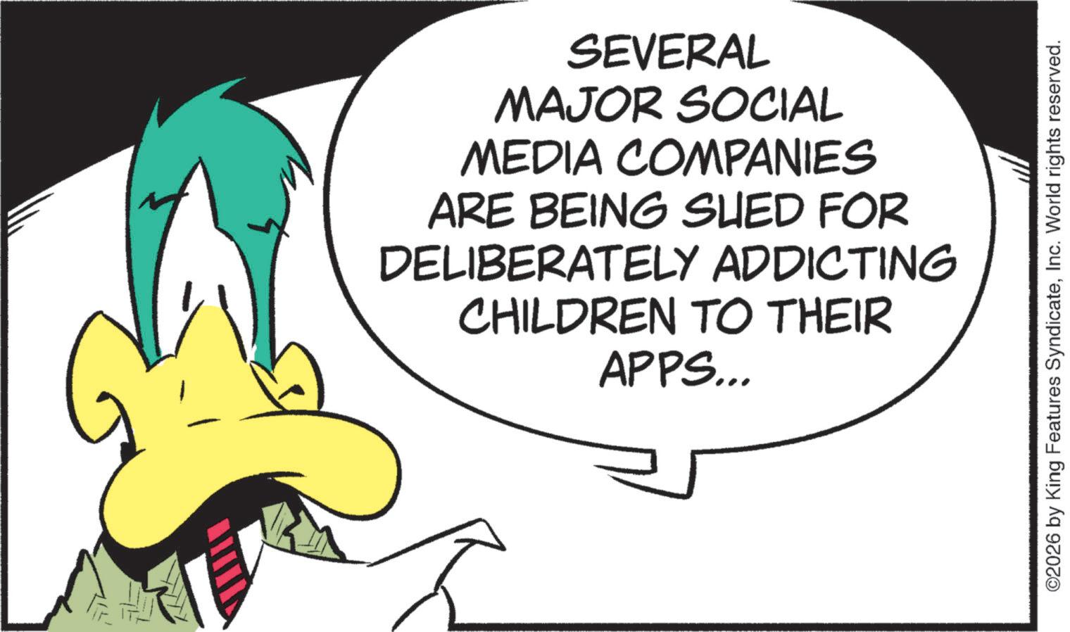 Fiction OCR: SEVERAL MAJOR SOCIAL MEDIA COMPANIES ARE BEING SHED FOR DELIBERATELY ADDICTING CHILDREN TO THEIR APPS... ©2026 by King Features SyndicateInc. World rights reserved. SEVERAL MAJOR SOCIAL MEDIA COMPANIES ARE BEING SHED FOR DELIBERATELY ADDICTING CHILDREN TO THEIR APPS ... © 2026 by King Features SyndicateInc. World rights reserved .