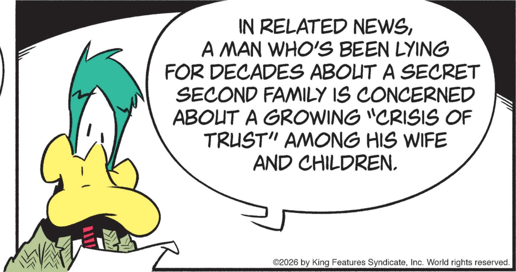 Graphics OCR: IN RELATED NEWSA MAN WHO'S BEEN LYING FOR DECADES ABOUT A SECRET SECOND FAMILY IS CONCERNED ABOUT A GROWING "CRISIS OF TRUST" AMONG HIS WIFE AND CHILDREN. ©2026 by King Features SyndicateInc. World rights reserved. IN RELATED NEWSA MAN WHO'S BEEN LYING FOR DECADES ABOUT A SECRET SECOND FAMILY IS CONCERNED ABOUT A GROWING " CRISIS OF TRUST " AMONG HIS WIFE AND CHILDREN . © 2026 by King Features SyndicateInc. World rights reserved .