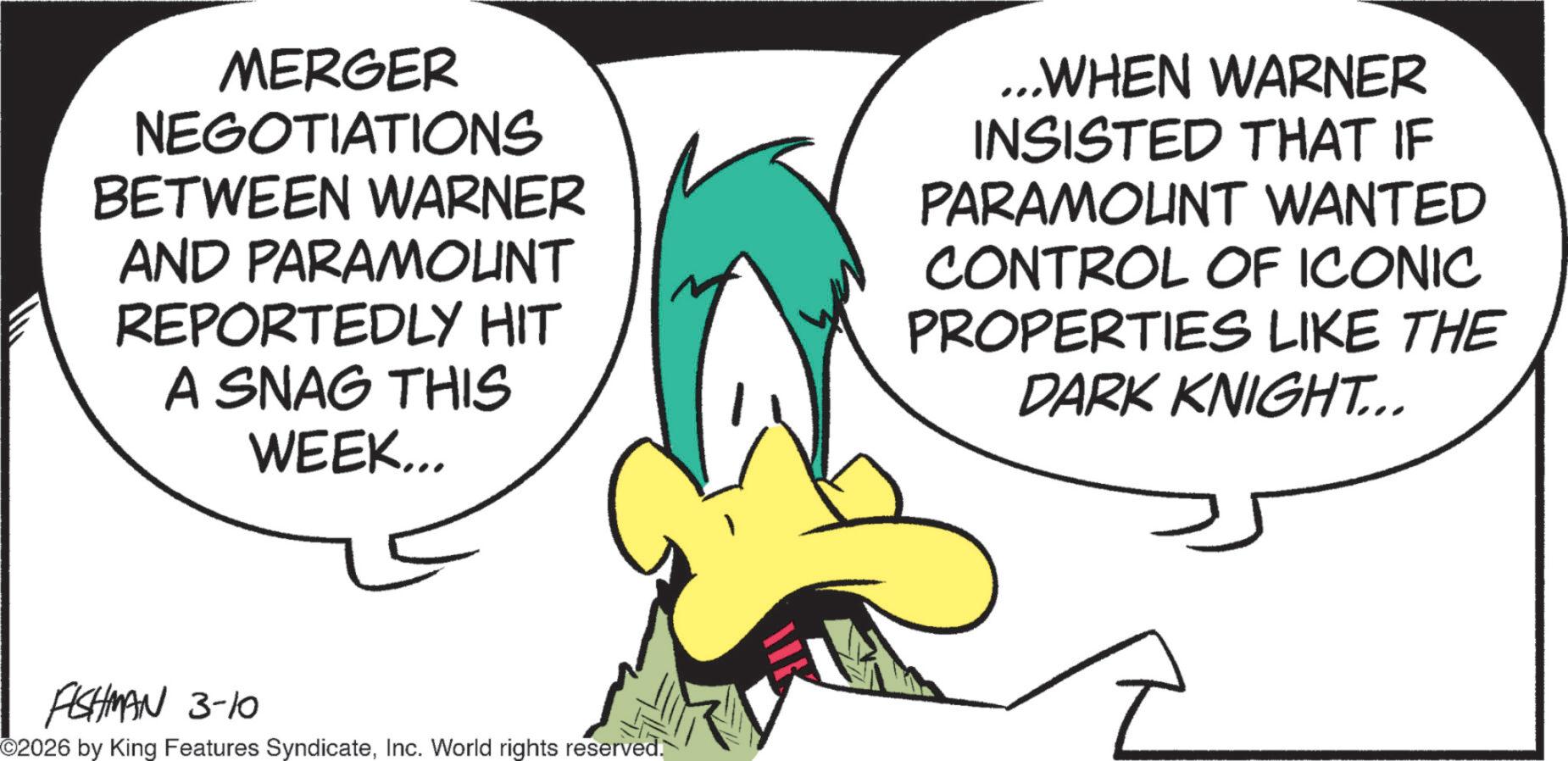 Animated cartoon OCR: MERGER NEGOTIATIONS BETWEEN WARNER AND PARAMOUNT REPORTEDLY HIT A SNAG THIS WEEK... ...WHEN WARNER INSISTED THAT IF PARAMOUNT WANTED CONTROL OF ICONIC PROPERTIES LIKE THE DARK KNIGHT... FISHMAN 3-10 ©2026 by King Features SyndicateInc. World rights reserved. MERGER NEGOTIATIONS BETWEEN WARNER AND PARAMOUNT REPORTEDLY HIT A SNAG THIS WEEK ... ... WHEN WARNER INSISTED THAT IF PARAMOUNT WANTED CONTROL OF ICONIC PROPERTIES LIKE THE DARK KNIGHT ... FISHMAN 3-10 © 2026 by King Features SyndicateInc. World rights reserved .