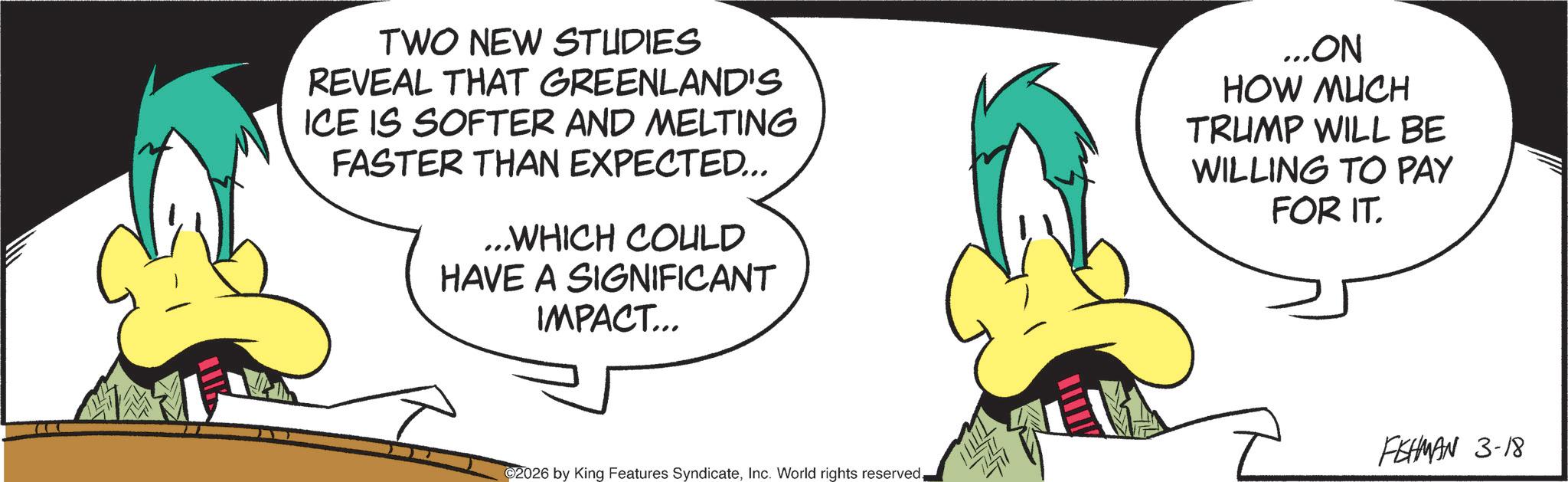 Graphic design OCR: TWO NEW STUDIES REVEAL THAT GREENLAND'S ICE IS SOFTER AND MELTING FASTER THAN EXPECTED... ...WHICH COULD HAVE A SIGNIFICANT IMPACT... ...ON HOW MUCH TRUMP WILL BE WILLING TO PAY FOR IT. FEHMAN 3-18 ©2026 by King Features SyndicateInc. World rights reserved. TWO NEW STUDIES REVEAL THAT GREENLAND'S ICE IS SOFTER AND MELTING FASTER THAN EXPECTED ... ... WHICH COULD HAVE A SIGNIFICANT IMPACT ... ... ON HOW MUCH TRUMP WILL BE WILLING TO PAY FOR IT . FEHMAN 3-18 © 2026 by King Features SyndicateInc. World rights reserved .