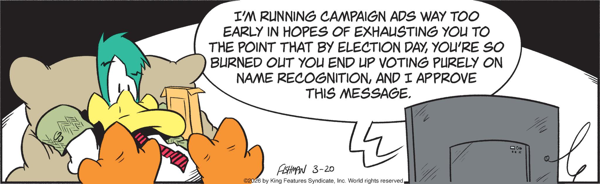 Comics OCR: I'M RUNNING CAMPAIGN ADS WAY TOO EARLY IN HOPES OF EXHAUSTING YOU TO THE POINT THAT BY ELECTION DAYYOU'RE SO BURNED OUT YOU END UP VOTING PURELY ON NAME RECOGNITIONAND I APPROVE THIS MESSAGE. FISHMAN 3-20 22 ©2026 by King Features Syndicate000 = I'M RUNNING CAMPAIGN ADS WAY TOO EARLY IN HOPES OF EXHAUSTING YOU TO THE POINT THAT BY ELECTION DAYYOU'RE SO BURNED OUT YOU END UP VOTING PURELY ON NAME RECOGNITIONAND I APPROVE THIS MESSAGE . FISHMAN 3-20 22 © 2026 by King Features SyndicateInc. World rights reserved000 =