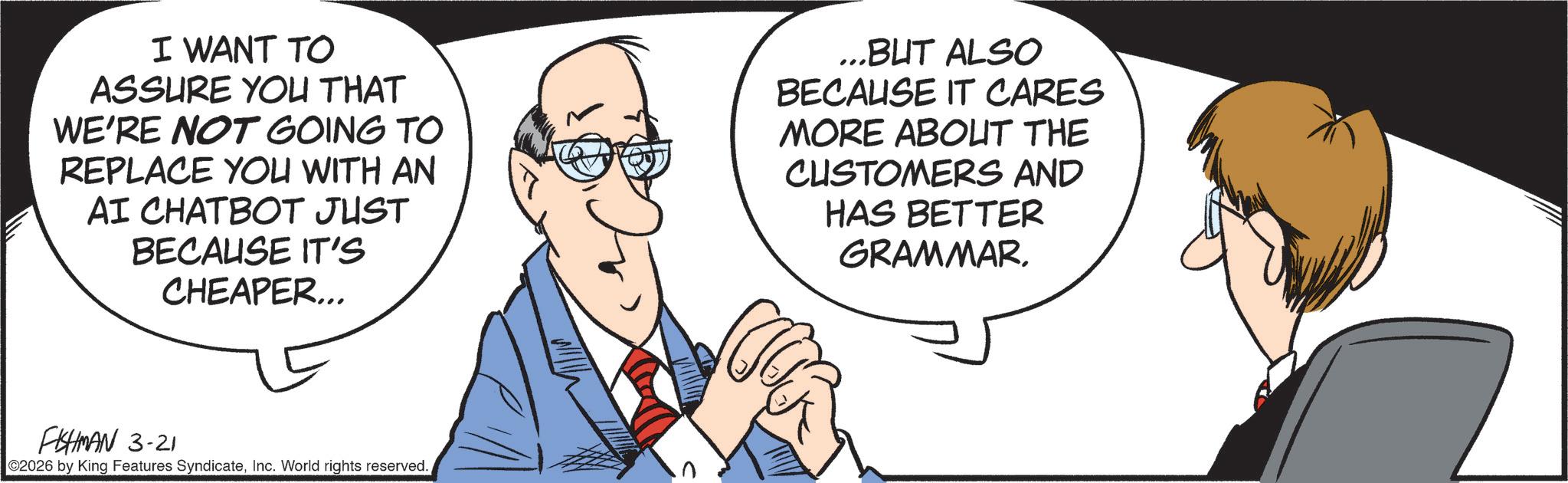 Debate OCR: I WANT TO ASSURE YOU THAT WE'RE NOT GOING TO REPLACE YOU WITH AN AI CHATBOT JUST BECAUSE IT'S CHEAPER... ...BUT ALSO BECAUSE IT CARES MORE ABOUT THE CUSTOMERS AND HAS BETTER GRAMMARFISHMAN 3-21 ©2026 by King Features SyndicateInc. World rights reserved. I WANT TO ASSURE YOU THAT WE'RE NOT GOING TO REPLACE YOU WITH AN AI CHATBOT JUST BECAUSE IT'S CHEAPER ... ... BUT ALSO BECAUSE IT CARES MORE ABOUT THE CUSTOMERS AND HAS BETTER GRAMMARFISHMAN 3-21 © 2026 by King Features SyndicateInc. World rights reserved .
