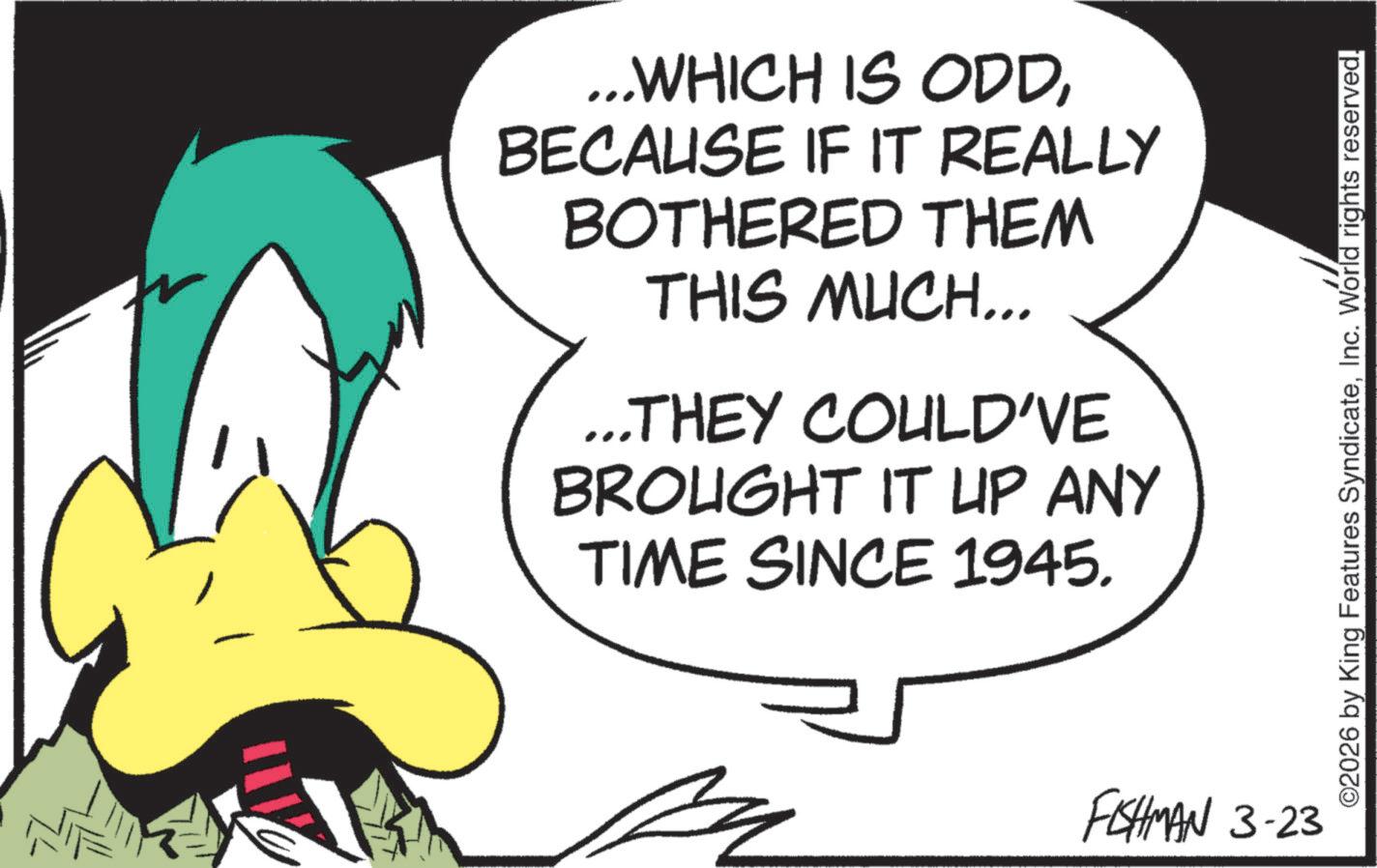 Beak OCR: ...WHICH IS ODDBECAUSE IF IT REALLY BOTHERED THEM THIS MUCH... ...THEY COULD'VE BROUGHT IT UP ANY TIME SINCE 1945. FISHMAN 3-23 ©2026 by King Features SyndicateInc. World rights reserved. ... WHICH IS ODDBECAUSE IF IT REALLY BOTHERED THEM THIS MUCH ... ... THEY COULD'VE BROUGHT IT UP ANY TIME SINCE 1945 . FISHMAN 3-23 © 2026 by King Features SyndicateInc. World rights reserved .