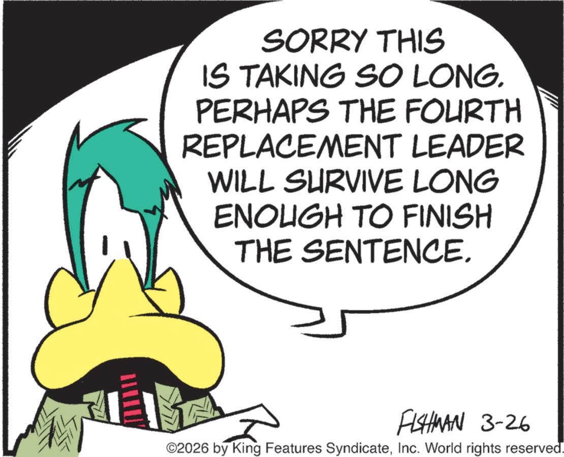 Graphic design OCR: SORRY THIS IS TAKING SO LONG. PERHAPS THE FOURTH REPLACEMENT LEADER WILL SURVIVE LONG ENOUGH TO FINISH THE SENTENCE. FISHMAN 3-26 ©2026 by King Features SyndicateInc. World rights reserved. SORRY THIS IS TAKING SO LONG . PERHAPS THE FOURTH REPLACEMENT LEADER WILL SURVIVE LONG ENOUGH TO FINISH THE SENTENCE . FISHMAN 3-26 © 2026 by King Features SyndicateInc. World rights reserved .