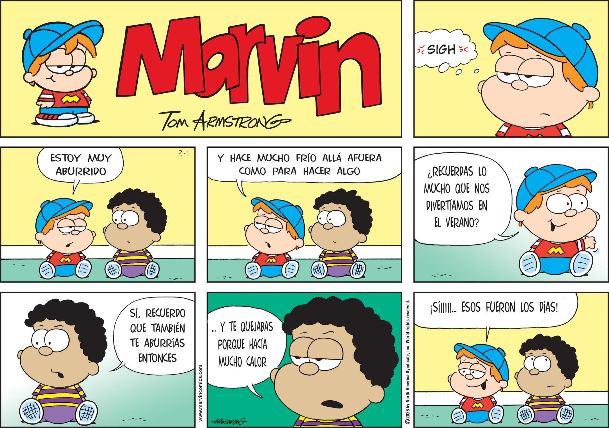 Sharing OCR: Marvin TOM ARMSTRONG 3-1 ESTOY MUY ABURRIDO Y HACE MUCHO FRÍO ALLÁ AFUERA COMO PARA HACER ALGO SIGH SC ¿RECUERDAS LO MUCHO QUE NOS DIVERTÍAMOS EN EL VERANO? # (#) SíRECUERDO QUE TAMBIÉN TE ABURRÍAS ENTONCES "" Y TE QUEJABAS PORQUE HACÍA MUCHO CALOR www.marvincomics.com ARMSTRONG 2026 by North America SyndicateInc. World rights reserved. ¡Sí. ESOS FUERON LOS DÍAS! Marvin TOM ARMSTRONG 3-1 ESTOY MUY ABURRIDO Y HACE MUCHO FRÍO ALLÁ AFUERA COMO PARA HACER ALGO SIGH SC ¿ RECUERDAS LO MUCHO QUE NOS DIVERTÍAMOS EN EL VERANO ? # ( # ) SíRECUERDO QUE TAMBIÉN TE ABURRÍAS ENTONCES " " Y TE QUEJABAS PORQUE HACÍA MUCHO CALOR www.marvincomics.com ARMSTRONG 2026 by North America SyndicateInc. World rights reserved . ¡ Sí . ESOS FUERON LOS DÍAS !