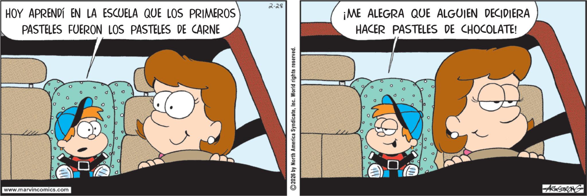 Pleased OCR: 2.28 HOY APRENDÍ EN LA ESCUELA QUE LOS PRIMEROS PASTELES FUERON LOS PASTELES DE CARNE www.marvincomics.com 2026 by North America SyndicateInc. World rights reserved. ¡ME ALEGRA QUE ALGUIEN DECIDIERA HACER PASTELES DE CHOCOLATE! ARMSTRONG 2.28 HOY APRENDÍ EN LA ESCUELA QUE LOS PRIMEROS PASTELES FUERON LOS PASTELES DE CARNE www.marvincomics.com 2026 by North America SyndicateInc. World rights reserved . ¡ ME ALEGRA QUE ALGUIEN DECIDIERA HACER PASTELES DE CHOCOLATE ! ARMSTRONG