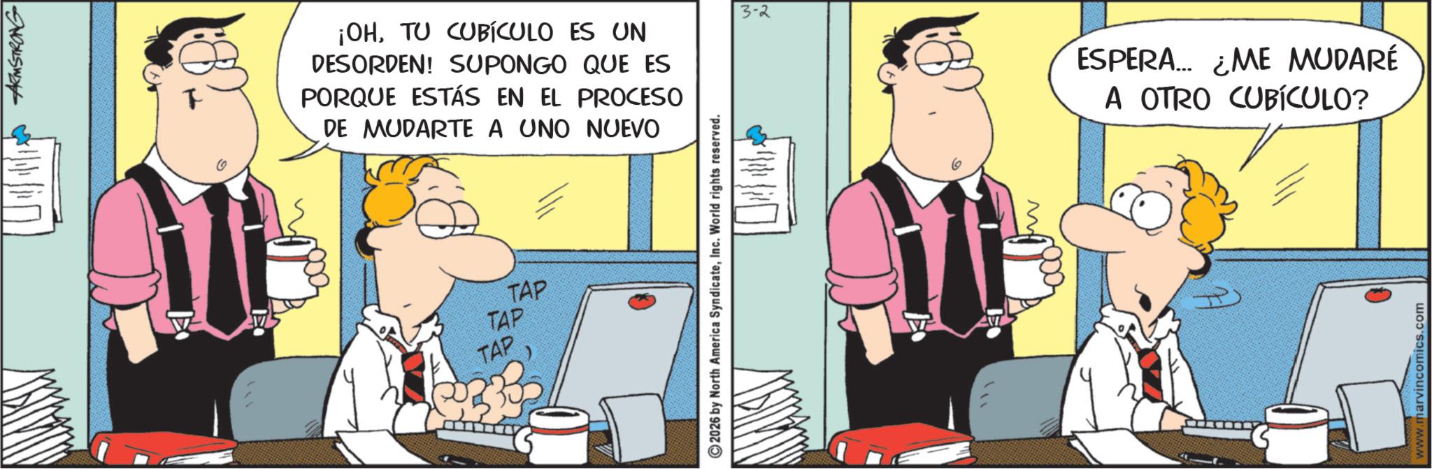 Fictional character OCR: ARMSTRONG W ¡OHTU CUBÍCULO ES UN DESORDEN! SUPONGO QUE ES PORQUE ESTÁS EN EL PROCESO DE MUDARTE A UNO NUEVO TAP TAP TAP 2026 by North America SyndicateInc. World rights reserved. 3-2 w ESPERA... ¿ME MUDARÉ A OTRO CUBÍCULO? www.marvincomics.com ARMSTRONG W ¡ OHTU CUBÍCULO ES UN DESORDEN ! SUPONGO QUE ES PORQUE ESTÁS EN EL PROCESO DE MUDARTE A UNO NUEVO TAP TAP TAP 2026 by North America SyndicateInc. World rights reserved . 3-2 w ESPERA ... ¿ ME MUDARÉ A OTRO CUBÍCULO ? www.marvincomics.com