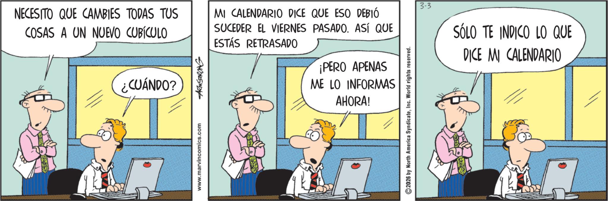 Fictional character OCR: ¿CUÁNDO? NECESITO QUE CAMBIES TODAS TUS COSAS A UN NUEVO CUBÍCULO MI CALENDARIO DICE QUE ESO DEBIÓ SUCEDER EL VIERNES PASADO. ASÍ QUE ESTÁS RETRASADO 3-3 SÓLO TE INDICO LO QUE DICE MI CALENDARIO www.marvincomics.com ARMSTRONG ¡PERO APENAS ME LO INFORMAS AHORA! ©2026 by North America SyndicateInc. World rights reserved. ¿ CUÁNDO ? NECESITO QUE CAMBIES TODAS TUS COSAS A UN NUEVO CUBÍCULO MI CALENDARIO DICE QUE ESO DEBIÓ SUCEDER EL VIERNES PASADO . ASÍ QUE ESTÁS RETRASADO 3-3 SÓLO TE INDICO LO QUE DICE MI CALENDARIO www.marvincomics.com ARMSTRONG ¡ PERO APENAS ME LO INFORMAS AHORA ! © 2026 by North America SyndicateInc. World rights reserved .