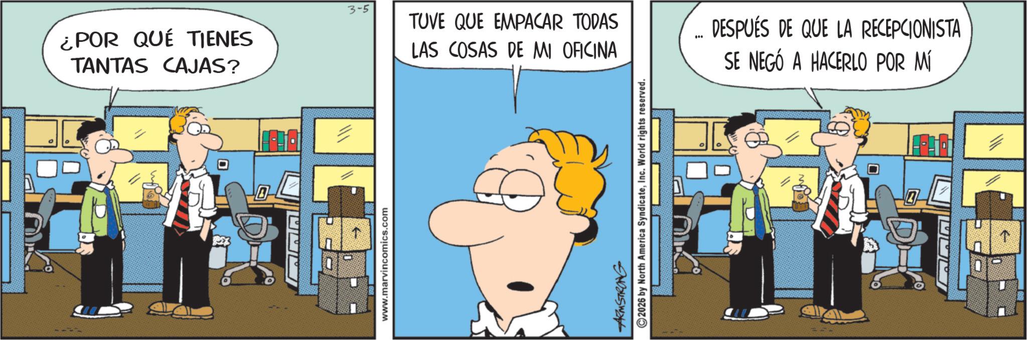 Comic book OCR: ¿POR QUÉ TIENES TANTAS CAJAS? www.marvincomics.com 3-5 TUVE QUE EMPACAR TODAS LAS COSAS DE MI OFICINA ARMSTRONG 2026 by North America SyndicateInc. World rights reserved. DESPUÉS DE QUE LA RECEPCIONISTA SE NEGÓ A HACERLO POR MÍ ¿ POR QUÉ TIENES TANTAS CAJAS ? www.marvincomics.com 3-5 TUVE QUE EMPACAR TODAS LAS COSAS DE MI OFICINA ARMSTRONG 2026 by North America SyndicateInc. World rights reserved . DESPUÉS DE QUE LA RECEPCIONISTA SE NEGÓ A HACERLO POR MÍ