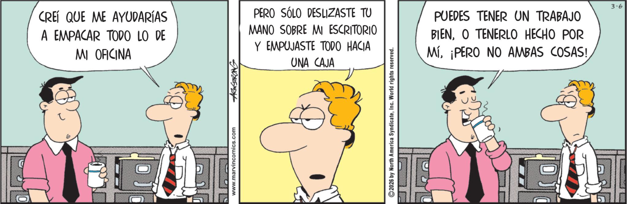 Fictional character OCR: CREÍ QUE ME AYUDARÍAS A EMPACAR TODO LO DE MI OFICINA www.marvincomics.com ARMSTRONG PERO SÓLO DESLIZASTE TU MANO SOBRE MI ESCRITORIO Y EMPUJASTE TODO HACIA UNA CAJA 2026 by North America SyndicateInc. World rights reserved. PUEDES TENER UN TRABAJO BIENO TENERLO HECHO POR Mí¡PERO NO AMBAS COSAS! 3-6 CREÍ QUE ME AYUDARÍAS A EMPACAR TODO LO DE MI OFICINA www.marvincomics.com ARMSTRONG PERO SÓLO DESLIZASTE TU MANO SOBRE MI ESCRITORIO Y EMPUJASTE TODO HACIA UNA CAJA 2026 by North America SyndicateInc. World rights reserved . PUEDES TENER UN TRABAJO BIENO TENERLO HECHO POR Mí¡ PERO NO AMBAS COSAS ! 3-6