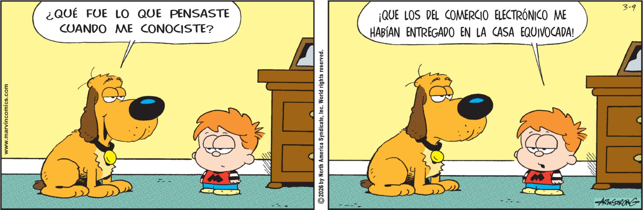 Comic book OCR: www.marvin comics.com ¿QUÉ FUE LO QUE PENSASTE CUANDO ME CONOCISTE? 2026 by North America SyndicateInc. World rights reserved. ¡QUE LOS DEL COMERCIO ELECTRÓNICO ME HABÍAN ENTREGADO EN LA CASA EQUIVOCADA! ARMSTRONG 3-9 www.marvin comics.com ¿ QUÉ FUE LO QUE PENSASTE CUANDO ME CONOCISTE ? 2026 by North America SyndicateInc. World rights reserved . ¡ QUE LOS DEL COMERCIO ELECTRÓNICO ME HABÍAN ENTREGADO EN LA CASA EQUIVOCADA ! ARMSTRONG 3-9