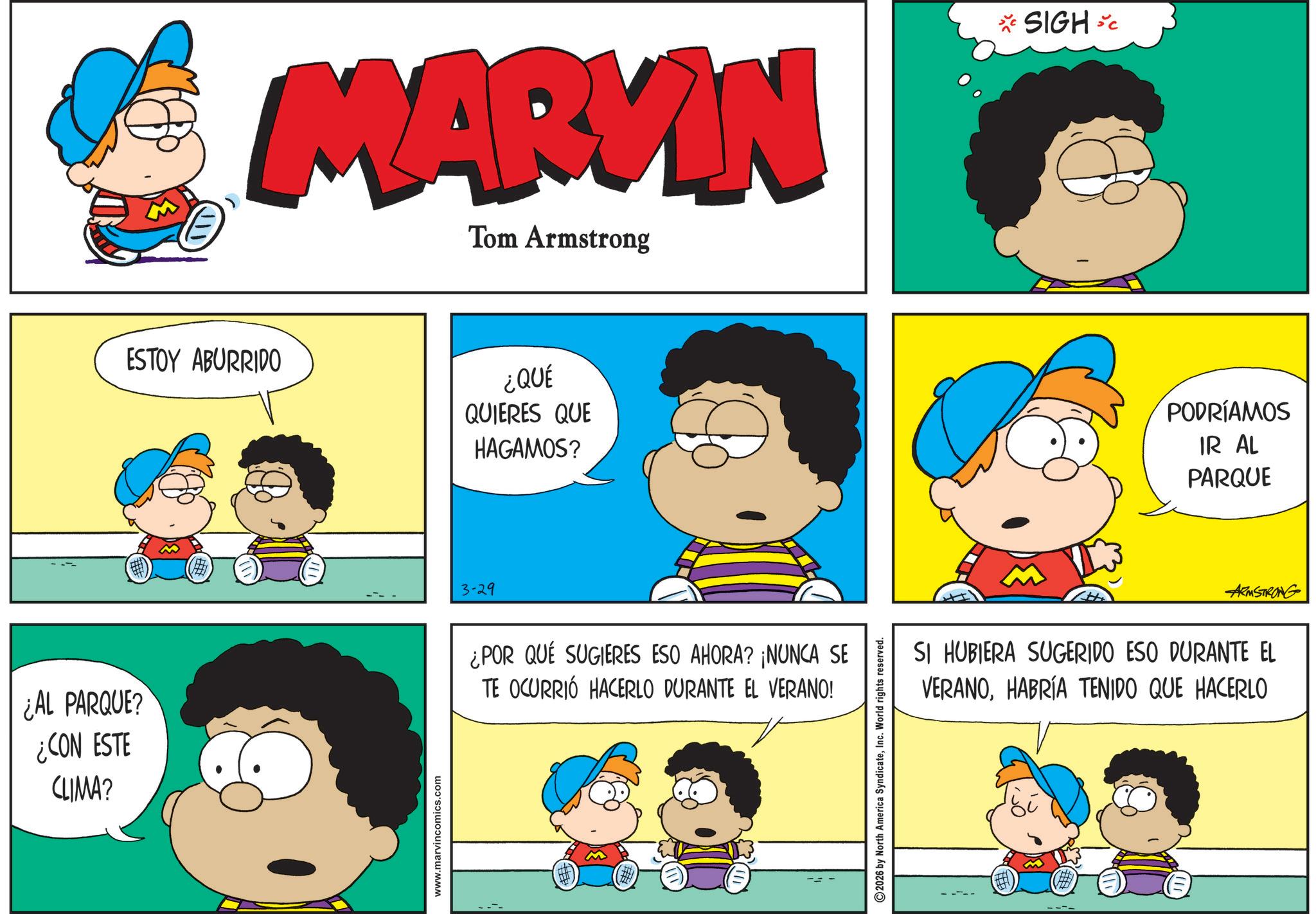 Animation OCR: ¿AL PARQUE? ¿CON ESTE CLIMA? MARYIN Tom Armstrong *SIGH*C ESTOY ABURRIDO ¿QUÉ QUIERES QUE HAGAMOS? www.marvincomics.com 3-29 ¿POR QUÉ SUGIERES ESO AHORA? ¡NUNCA SE TE OCURRIÓ HACERLO DURANTE EL VERANO! 2026 by North America SyndicateInc. World rights reserved. PODRÍAMOS IR AL PARQUE ARMSTRONG SI HUBIERA SUGERIDO ESO DURANTE EL VERANOHABRÍA TENIDO QUE HACERLO ¿ AL PARQUE ? ¿ CON ESTE CLIMA ? MARYIN Tom Armstrong * SIGH * C ESTOY ABURRIDO ¿ QUÉ QUIERES QUE HAGAMOS ? www.marvincomics.com 3-29 ¿ POR QUÉ SUGIERES ESO AHORA ? ¡ NUNCA SE TE OCURRIÓ HACERLO DURANTE EL VERANO ! 2026 by North America SyndicateInc. World rights reserved . PODRÍAMOS IR AL PARQUE ARMSTRONG SI HUBIERA SUGERIDO ESO DURANTE EL VERANOHABRÍA TENIDO QUE HACERLO