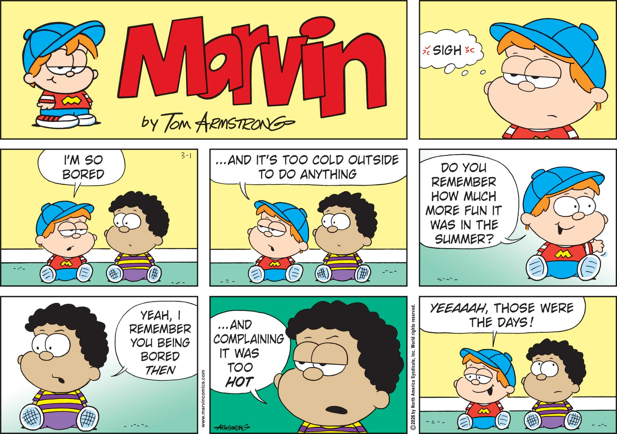 Pleased OCR: I'M SO BORED Marvin by Tom ARMSTRONG 3-1 ...AND IT'S TOO COLD OUTSIDE TO DO ANYTHING SIGH SC DO YOU REMEMBER HOW MUCH MORE FUN IT WAS IN THE SUMMER? (#) ????? REMEMBER YOU BEING BORED THEN www.marvincomics.com ...AND COMPLAINING IT WAS TOO HOT ARMSTRONG 2026 by North America SyndicateInc. World rights reserved. YEEAAAHTHOSE WERE THE DAYS! ## I'M SO BORED Marvin by Tom ARMSTRONG 3-1 ... AND IT'S TOO COLD OUTSIDE TO DO ANYTHING SIGH SC DO YOU REMEMBER HOW MUCH MORE FUN IT WAS IN THE SUMMER ? ( # ) ????? REMEMBER YOU BEING BORED THEN www.marvincomics.com ... AND COMPLAINING IT WAS TOO HOT ARMSTRONG 2026 by North America SyndicateInc. World rights reserved . YEEAAAHTHOSE WERE THE DAYS ! ##