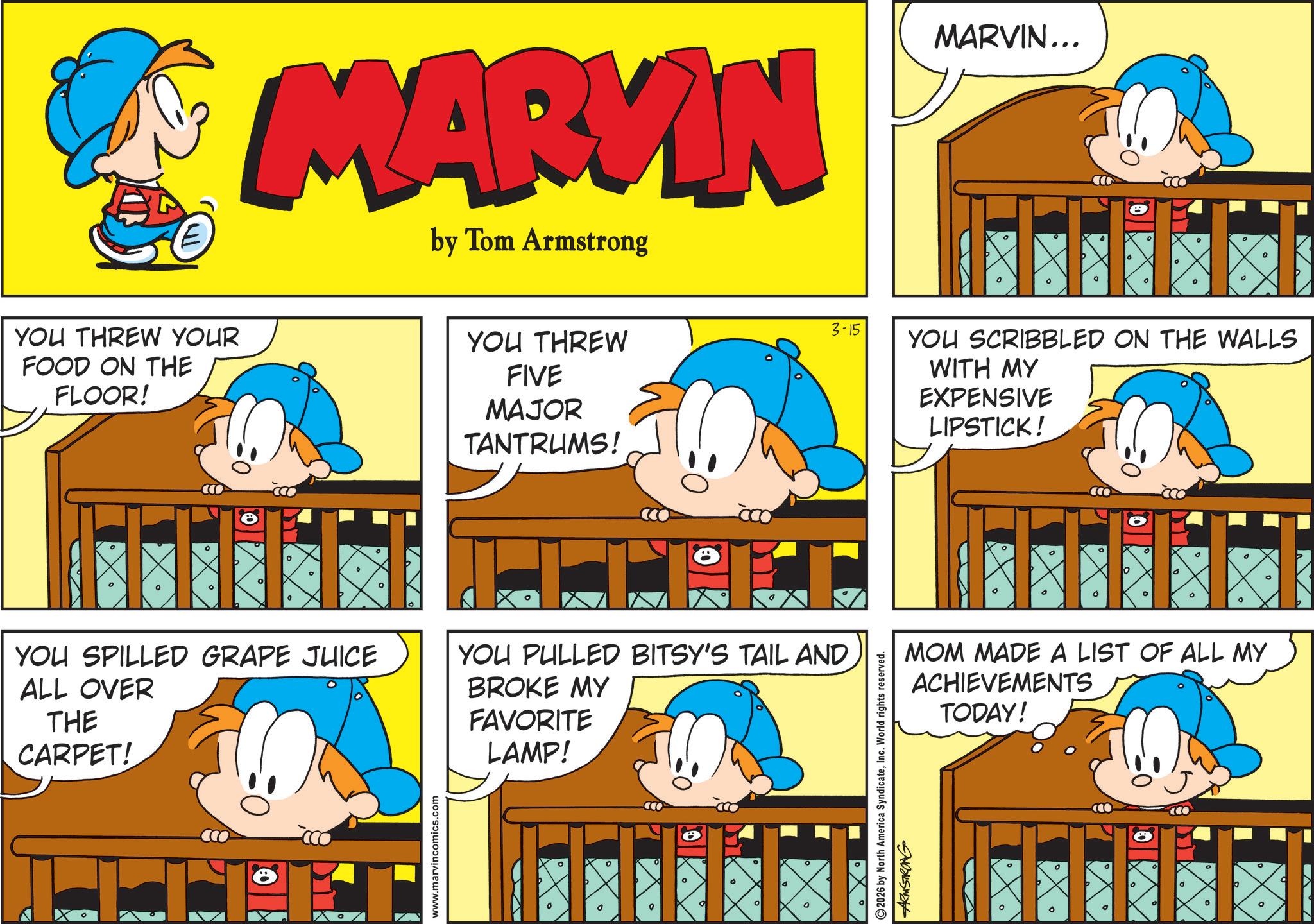 Pleased OCR: E YOU THREW YOUR FOOD ON THE FLOOR! MARKIN by Tom Armstrong MARVIN... ° ° YOU THREW FIVE MAJOR TANTRUMS! YOU SPILLED GRAPE JUICE ALL OVER THE CARPET! YOU PULLED BITSY'S TAIL AND BROKE MY FAVORITE LAMP! www.marvincomics.com ? ° ° ° ° ? 3-15 e ° ° 0 ° 0 ° YOU SCRIBBLED ON THE WALLS WITH MY EXPENSIVE LIPSTICK! o O ? ° MOM MADE A LIST OF ALL MY ACHIEVEMENTS TODAY! 2026 by North America SyndicateInc. World rights reserved. ARMSTRONG ° ° ? 0 ° 0 ° ? E YOU THREW YOUR FOOD ON THE FLOOR ! MARKIN by Tom Armstrong MARVIN ... ° ° YOU THREW FIVE MAJOR TANTRUMS ! YOU SPILLED GRAPE JUICE ALL OVER THE CARPET ! YOU PULLED BITSY'S TAIL AND BROKE MY FAVORITE LAMP ! www.marvincomics.com ? ° ° ° ° ? 3-15 e ° ° 0 ° 0 ° YOU SCRIBBLED ON THE WALLS WITH MY EXPENSIVE LIPSTICK ! o O ? ° MOM MADE A LIST OF ALL MY ACHIEVEMENTS TODAY ! 2026 by North America SyndicateInc. World rights reserved . ARMSTRONG ° ° ? 0 ° 0 ° ?