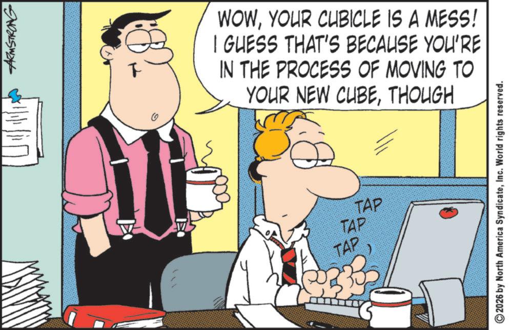Comics OCR: ARMSTRONG ? WOWYOUR CUBICLE IS A MESS! I GUESS THAT'S BECAUSE YOU'RE IN THE PROCESS OF MOVING TO YOUR NEW CUBETHOUGH TAP TAP TAP $33 2026 by North America SyndicateInc. World rights reserved. ARMSTRONG ? WOWYOUR CUBICLE IS A MESS ! I GUESS THAT'S BECAUSE YOU'RE IN THE PROCESS OF MOVING TO YOUR NEW CUBETHOUGH TAP TAP TAP $ 33 2026 by North America SyndicateInc. World rights reserved .