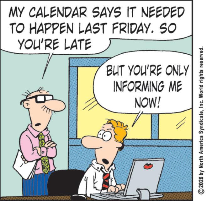 Comic book OCR: MY CALENDAR SAYS IT NEEDED TO HAPPEN LAST FRIDAY. SO YOU'RE LATE BUT YOU'RE ONLY INFORMING ME NOW! 2026 by North America SyndicateInc. World rights reserved. MY CALENDAR SAYS IT NEEDED TO HAPPEN LAST FRIDAY . SO YOU'RE LATE BUT YOU'RE ONLY INFORMING ME NOW ! 2026 by North America SyndicateInc. World rights reserved .