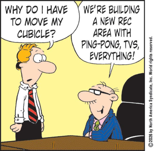 Happiness OCR: WHY DO I HAVE TO MOVE MY CUBICLE? WE'RE BUILDING A NEW REC AREA WITH PING-PONGEVERYTHING! 2026 by North America SyndicateInc. World rights reserved. WHY DO I HAVE TO MOVE MY CUBICLE ? WE'RE BUILDING A NEW REC AREA WITH PING - PONGEVERYTHING ! 2026 by North America SyndicateInc. World rights reserved .