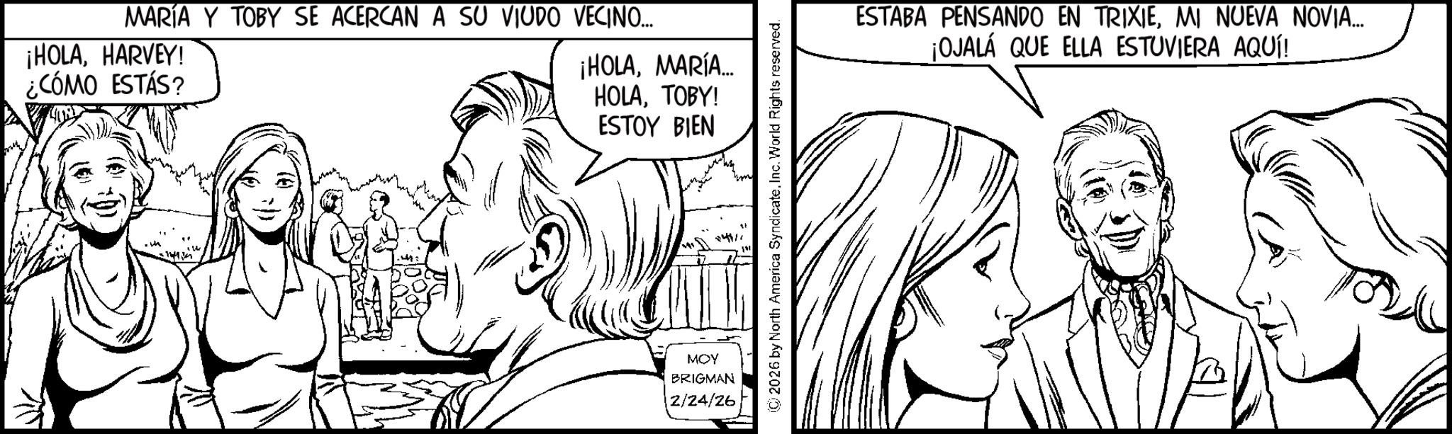 Fiction OCR: MARÍA Y TOBY SE ACERCAN A SU VIUDO VECINO... ¡HOLAHARVEY! ¿CÓMO ESTÁS? ¡HOLAMARÍA... HOLATOBY! ESTOY BIEN 114111 MOY BRIGMAN 12/24/26 ESTABA PENSANDO EN TRIXIEMI NUEVA NOVIA... ¡OJALÁ QUE ELLA ESTUVIERA AQUÍ! MARÍA Y TOBY SE ACERCAN A SU VIUDO VECINO ... ¡ HOLAHARVEY ! ¿ CÓMO ESTÁS ? ¡ HOLAMARÍA ... HOLATOBY ! ESTOY BIEN 114111 MOY BRIGMAN 12/24/26 ESTABA PENSANDO EN TRIXIEMI NUEVA NOVIA ... ¡ OJALÁ QUE ELLA ESTUVIERA AQUÍ !