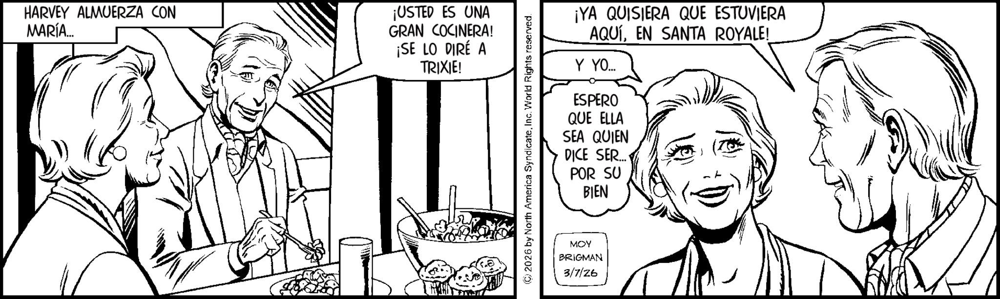 Pleased OCR: HARVEY ALMUERZA CON MARÍA... ¡USTED ES UNA GRAN COCINERA! ¡SE LO DIRÉ A TRIXIE! ¡YA QUISIERA QUE ESTUVIERA AQUÍEN SANTA ROYALE! Y YO... ESPERO QUE ELLA SEA QUIEN DICE SER... POR SU BIEN MOY BRIGMAN 3/7/26 HARVEY ALMUERZA CON MARÍA ... ¡ USTED ES UNA GRAN COCINERA ! ¡ SE LO DIRÉ A TRIXIE ! ¡ YA QUISIERA QUE ESTUVIERA AQUÍEN SANTA ROYALE ! Y YO ... ESPERO QUE ELLA SEA QUIEN DICE SER ... POR SU BIEN MOY BRIGMAN 3/7/26