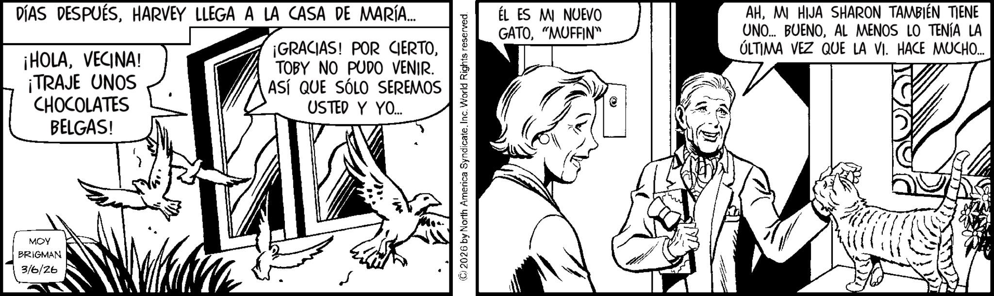 Animation OCR: DÍAS DESPUÉSHARVEY LLEGA A LA CASA DE MARÍA... ¡HOLAVECINA! ¡TRAJE UNOS CHOCOLATES BELGAS! ¡GRACIAS! POR CIERTOTOBY NO PUDO VENIR. ASÍ QUE SÓLO SEREMOS USTED Y YO... MOY BRIGMAN 3/6/26 2026 by North America Syndicate. Inc. World Rights reserved. ÉL ES MI NUEVO GATO"MUFFIN" AHMI HIJA SHARON TAMBIÉN TIENE UNO... BUENOAL MENOS LO TENÍA LA ÚLTIMA VEZ QUE LA VI. HACE MUCHO.... DÍAS DESPUÉSHARVEY LLEGA A LA CASA DE MARÍA ... ¡ HOLAVECINA ! ¡ TRAJE UNOS CHOCOLATES BELGAS ! ¡ GRACIAS ! POR CIERTOTOBY NO PUDO VENIR . ASÍ QUE SÓLO SEREMOS USTED Y YO ... MOY BRIGMAN 3/6/26 2026 by North America Syndicate . Inc. World Rights reserved . ÉL ES MI NUEVO GATO" MUFFIN " AHMI HIJA SHARON TAMBIÉN TIENE UNO ... BUENOAL MENOS LO TENÍA LA ÚLTIMA VEZ QUE LA VI . HACE MUCHO ....