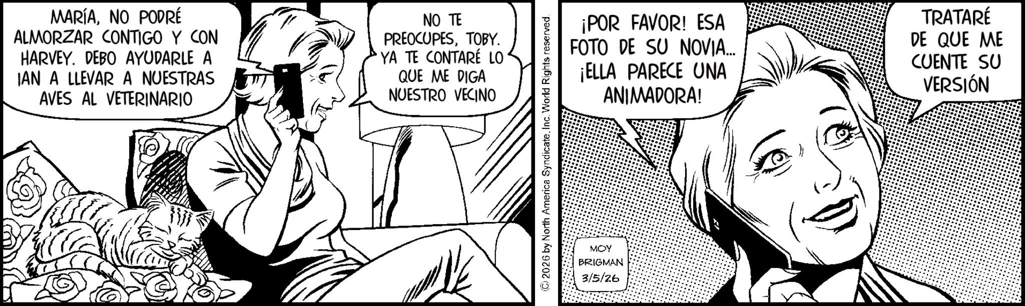 Fiction OCR: MARÍANO PODRÉ ALMORZAR CONTIGO Y CON HARVEY. DEBO AYUDARLE A IAN A LLEVAR A NUESTRAS AVES AL VETERINARIO NO TE PREOCUPESTOBY. YA TE CONTARÉ LO QUE ME DIGA NUESTRO VECINO ¡POR FAVOR! ESA FOTO DE SU NOVIA... ¡ELLA PARECE UNA ANIMADORA! TRATARÉ DE QUE ME CUENTE SU VERSIÓN 2026 by North America Syndicate. Inc. World Rights reserved. MOY BRIGMAN 3/5/26 MARÍANO PODRÉ ALMORZAR CONTIGO Y CON HARVEY . DEBO AYUDARLE A IAN A LLEVAR A NUESTRAS AVES AL VETERINARIO NO TE PREOCUPESTOBY . YA TE CONTARÉ LO QUE ME DIGA NUESTRO VECINO ¡ POR FAVOR ! ESA FOTO DE SU NOVIA ... ¡ ELLA PARECE UNA ANIMADORA ! TRATARÉ DE QUE ME CUENTE SU VERSIÓN 2026 by North America Syndicate . Inc. World Rights reserved . MOY BRIGMAN 3/5/26