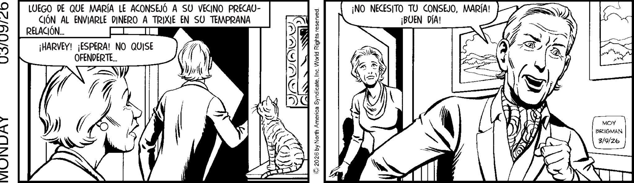 Fictional character OCR: LUEGO DE QUE MARÍA LE ACONSEJÓ A SU VECINO PRECAU- CIÓN AL ENVIARLE DINERO A TRIXIE EN SU TEMPRANA RELACIÓN... ¡HARVEY! ¡ESPERA! NO QUISE OFENDERTE... © 2026 by North America SyndicateInc. World Rights reserved. ¡NO NECESITO TU CONSEJOMARÍA! ¡BUEN DÍA! MOY BRIGMAN 3/9/26 LUEGO DE QUE MARÍA LE ACONSEJÓ A SU VECINO PRECAU- CIÓN AL ENVIARLE DINERO A TRIXIE EN SU TEMPRANA RELACIÓN ... ¡ HARVEY ! ¡ ESPERA ! NO QUISE OFENDERTE ... © 2026 by North America SyndicateInc. World Rights reserved . ¡ NO NECESITO TU CONSEJOMARÍA ! ¡ BUEN DÍA ! MOY BRIGMAN 3/9/26