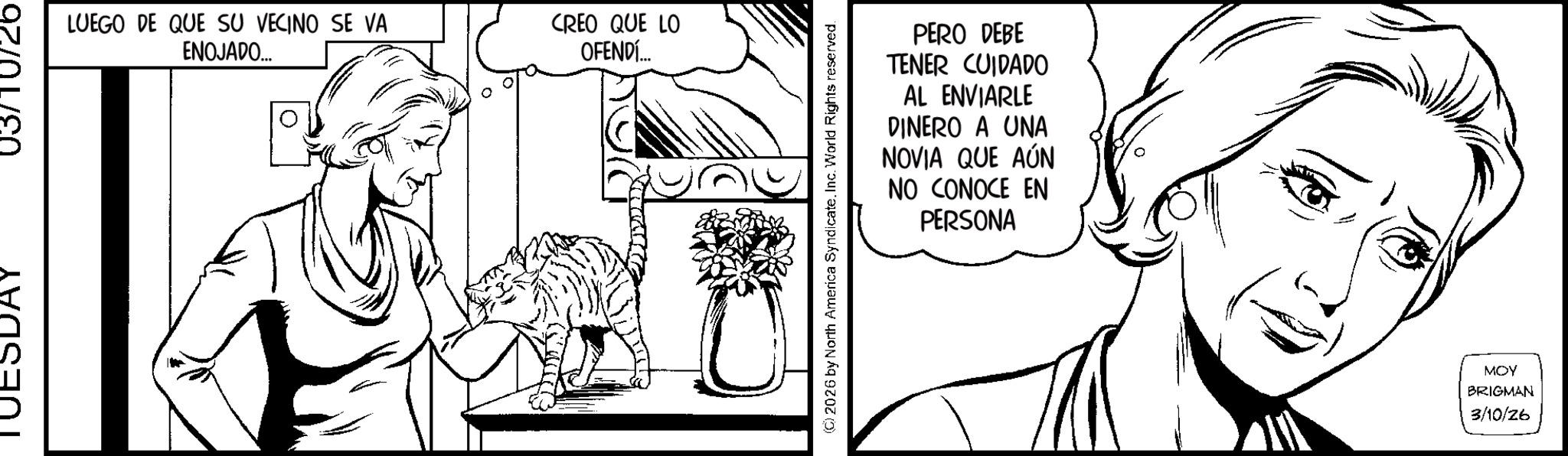 Pleased OCR: LUEGO DE QUE SU VECINO SE VA ENOJADO... CREO QUE LO OFENDÍ... PERO DEBE TENER CUIDADO AL ENVIARLE DINERO A UNA NOVIA QUE AÚN NO CONOCE EN PERSONA (2026 by North America SyndicateInc. World Rights reserved. MOY BRIGMAN 3/10/26 LUEGO DE QUE SU VECINO SE VA ENOJADO ... CREO QUE LO OFENDÍ ... PERO DEBE TENER CUIDADO AL ENVIARLE DINERO A UNA NOVIA QUE AÚN NO CONOCE EN PERSONA ( 2026 by North America SyndicateInc. World Rights reserved . MOY BRIGMAN 3/10/26
