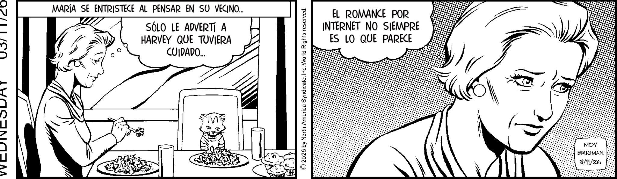 Fiction OCR: MARÍA SE ENTRISTECE AL PENSAR EN SU VECINO... SÓLO LE ADVERTÍ A HARVEY QUE TUVIERA CUIDADO.... (C) 2026 by North America SyndicateInc. World Rights reserved. EL ROMANCE POR INTERNET NO SIEMPRE ES LO QUE PARECE MOY BRIGMAN 3/11/26 MARÍA SE ENTRISTECE AL PENSAR EN SU VECINO ... SÓLO LE ADVERTÍ A HARVEY QUE TUVIERA CUIDADO .... ( C ) 2026 by North America SyndicateInc. World Rights reserved . EL ROMANCE POR INTERNET NO SIEMPRE ES LO QUE PARECE MOY BRIGMAN 3/11/26