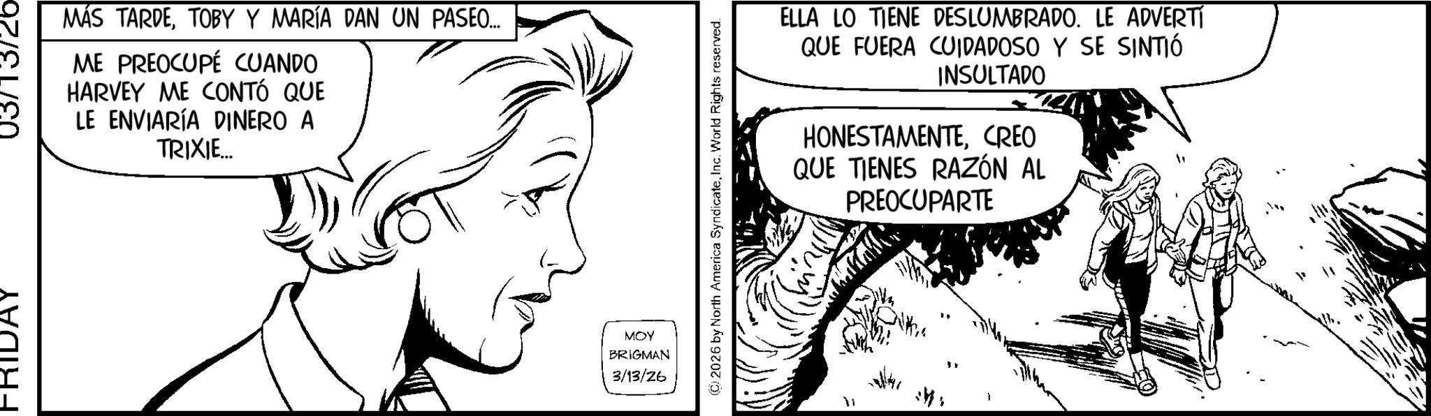 Fictional character OCR: FRIDAY MÁS TARDETOBY Y MARÍA DAN UN PASEO... ME PREOCUPÉ CUANDO HARVEY ME CONTÓ QUE LE ENVIARÍA DINERO A TRIXIE... MOY BRIGMAN 3/13/26 © 2026 by North America SyndicateInc. World Rights reserved. ELLA LO TIENE DESLUMBRADO. LE ADVERTÍ QUE FUERA CUIDADOSO Y SE SINTIÓ INSULTADO HONESTAMENTECREO QUE TIENES RAZÓN AL PREOCUPARTE FRIDAY MÁS TARDETOBY Y MARÍA DAN UN PASEO ... ME PREOCUPÉ CUANDO HARVEY ME CONTÓ QUE LE ENVIARÍA DINERO A TRIXIE ... MOY BRIGMAN 3/13/26 © 2026 by North America SyndicateInc. World Rights reserved . ELLA LO TIENE DESLUMBRADO . LE ADVERTÍ QUE FUERA CUIDADOSO Y SE SINTIÓ INSULTADO HONESTAMENTECREO QUE TIENES RAZÓN AL PREOCUPARTE