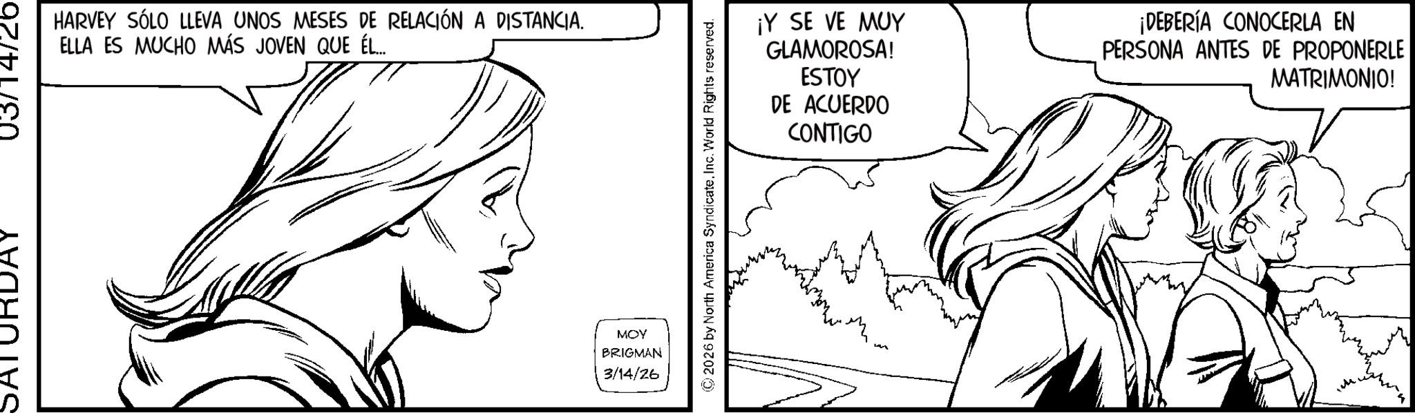 Comics OCR: SATUF HARVEY SÓLO LLEVA UNOS MESES DE RELACIÓN A DISTANCIA. ELLA ES MUCHO MÁS JOVEN QUE ÉL... MOY BRIGMAN 3/14/26 2026 by North America SyndicateInc. World Rights reserved. ¡Y SE VE MUY GLAMOROSA! ESTOY DE ACUERDO CONTIGO ¡DEBERÍA CONOCERLA EN PERSONA ANTES DE PROPONERLE MATRIMONIO! SATUF HARVEY SÓLO LLEVA UNOS MESES DE RELACIÓN A DISTANCIA . ELLA ES MUCHO MÁS JOVEN QUE ÉL ... MOY BRIGMAN 3/14/26 2026 by North America SyndicateInc. World Rights reserved . ¡ Y SE VE MUY GLAMOROSA ! ESTOY DE ACUERDO CONTIGO ¡ DEBERÍA CONOCERLA EN PERSONA ANTES DE PROPONERLE MATRIMONIO !