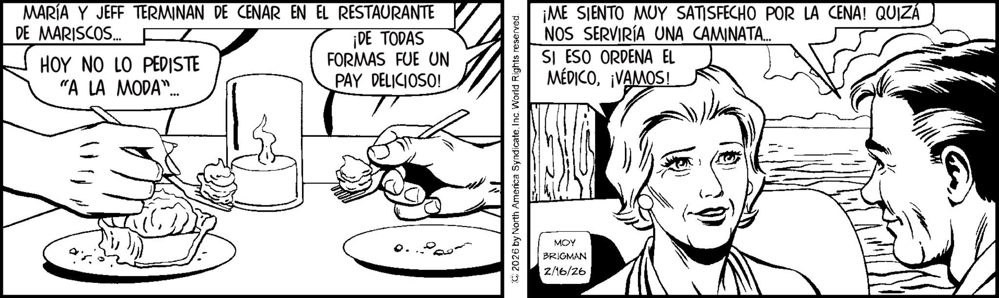 Comics OCR: MARÍA Y JEFF TERMINAN DE CENAR EN EL RESTAURANTE DE MARISCOS... F HOY NO LO PEDISTE "A LA MODA"... ¡DE TODAS FORMAS FUE UN PAY DELICIOSO! 2026 by North America SyndicateInc. World Rights reserved. MOY BRIGMAN 2/16/26 ¡ME SIENTO MUY SATISFECHO POR LA CENA! QUIZÁ NOS SERVIRÍA UNA CAMINATA... SI ESO ORDENA EL MÉDICO¡VAMOS! MARÍA Y JEFF TERMINAN DE CENAR EN EL RESTAURANTE DE MARISCOS ... F HOY NO LO PEDISTE " A LA MODA " ... ¡ DE TODAS FORMAS FUE UN PAY DELICIOSO ! 2026 by North America SyndicateInc. World Rights reserved . MOY BRIGMAN 2/16/26 ¡ ME SIENTO MUY SATISFECHO POR LA CENA ! QUIZÁ NOS SERVIRÍA UNA CAMINATA ... SI ESO ORDENA EL MÉDICO¡ VAMOS !