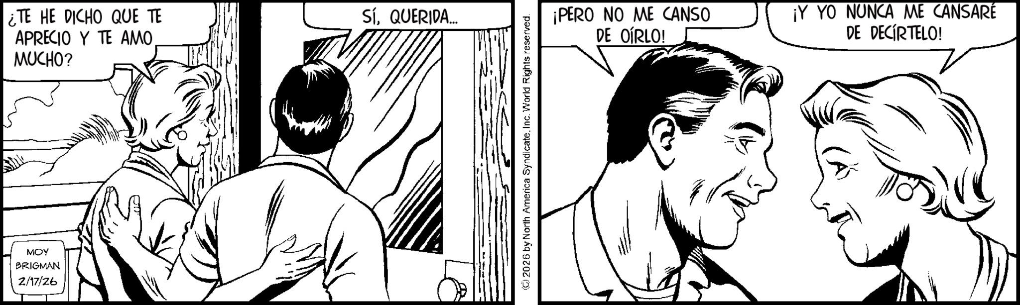 Fiction OCR: ¿TE HE DICHO QUE TE APRECIO Y TE AMO MUCHO? MOY BRIGMAN 2/17/26 SíQUERIDA... (2026 by North America SyndicateInc. World Rights reserved. ¡PERO NO ME CANSO DE OÍRLO! ¡Y YO NUNCA ME CANSARÉ DE DECIRTELO! ¿ TE HE DICHO QUE TE APRECIO Y TE AMO MUCHO ? MOY BRIGMAN 2/17/26 SíQUERIDA ... ( 2026 by North America SyndicateInc. World Rights reserved . ¡ PERO NO ME CANSO DE OÍRLO ! ¡ Y YO NUNCA ME CANSARÉ DE DECIRTELO !