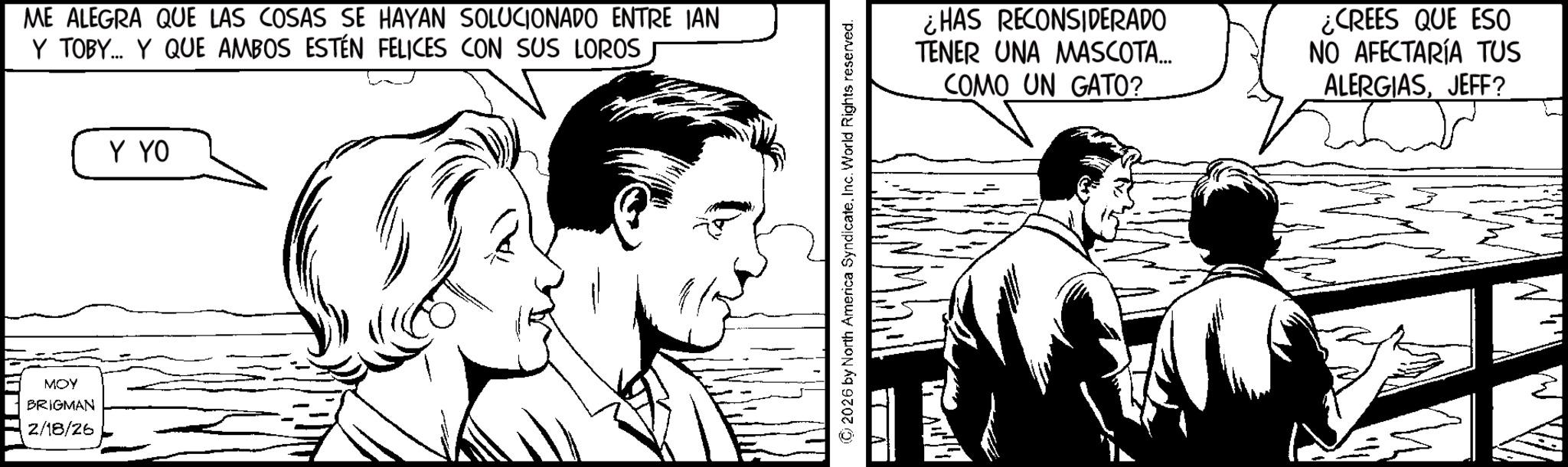 Pleased OCR: MOY BRIGMAN 2/18/26 ME ALEGRA QUE LAS COSAS SE HAYAN SOLUCIONADO ENTRE IAN Y TOBY... Y QUE AMBOS ESTÉN FELICES CON SUS LOROS Y YO © 2026 by North America SyndicateInc. World Rights reserved. ¿HAS RECONSIDERADO TENER UNA MASCOTA... COMO UN GATO? ¿CREES QUE ESO NO AFECTARÍA TUS ALERGIASJEFF? MOY BRIGMAN 2/18/26 ME ALEGRA QUE LAS COSAS SE HAYAN SOLUCIONADO ENTRE IAN Y TOBY ... Y QUE AMBOS ESTÉN FELICES CON SUS LOROS Y YO © 2026 by North America SyndicateInc. World Rights reserved . ¿ HAS RECONSIDERADO TENER UNA MASCOTA ... COMO UN GATO ? ¿ CREES QUE ESO NO AFECTARÍA TUS ALERGIASJEFF ?
