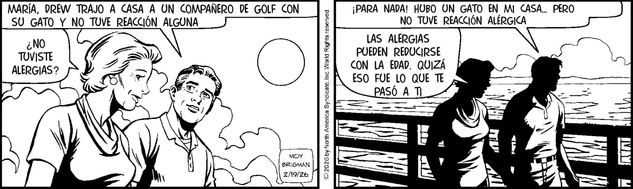 Fictional character OCR: MARÍADREW TRAJO A CASA A UN COMPAÑERO DE GOLF CON SU GATO Y NO TUVE REACCIÓN ALGUNA ¿NO TUVISTE ALERGIAS? C MOY BRIGMAN 2/19/26 (©) 2026 by North America Syndicate. Inc. World Rights reserved. ¡PARA NADA! HUBO UN GATO EN MI CASA.... PERO NO TUVE REACCIÓN ALÉRGICA LAS ALERGIAS PUEDEN REDUCIRSE CON LA EDAD. QUIZÁ ESO FUE LO QUE TE PASÓ A TI MARÍADREW TRAJO A CASA A UN COMPAÑERO DE GOLF CON SU GATO Y NO TUVE REACCIÓN ALGUNA ¿ NO TUVISTE ALERGIAS ? C MOY BRIGMAN 2/19/26 ( © ) 2026 by North America Syndicate . Inc. World Rights reserved . ¡ PARA NADA ! HUBO UN GATO EN MI CASA .... PERO NO TUVE REACCIÓN ALÉRGICA LAS ALERGIAS PUEDEN REDUCIRSE CON LA EDAD . QUIZÁ ESO FUE LO QUE TE PASÓ A TI
