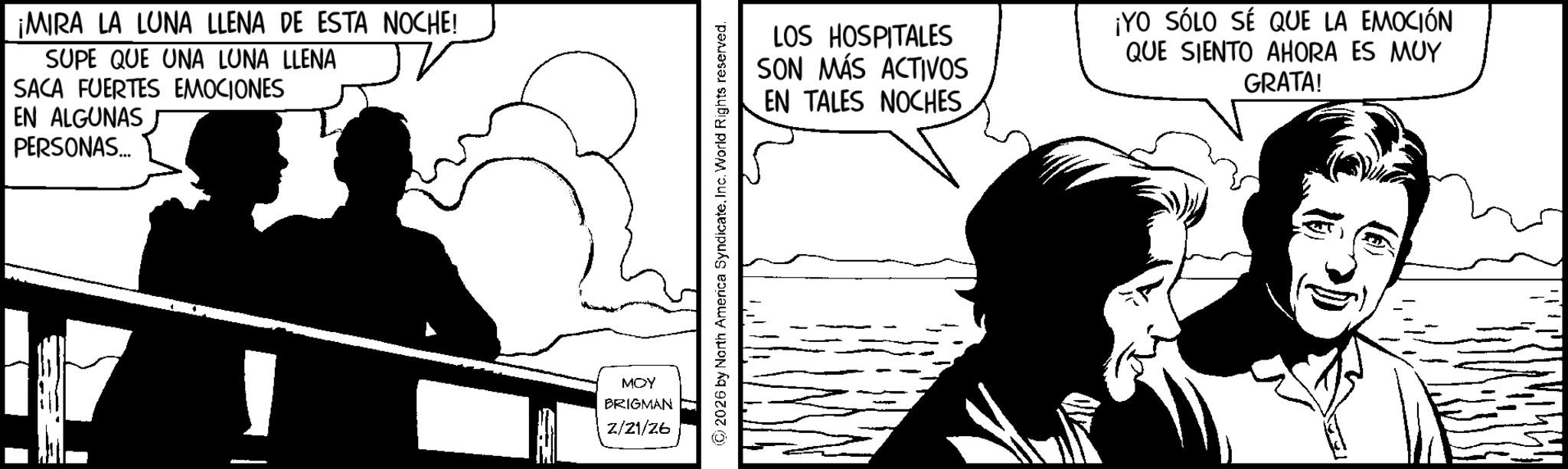 Fiction OCR: ¡MIRA LA LUNA LLENA DE ESTA NOCHE! SUPE QUE UNA LUNA LLENA SACA FUERTES EMOCIONES EN ALGUNAS PERSONAS... MOY BRIGMAN 2/21/26 2026 by North America SyndicateInc. World Rights reserved. LOS HOSPITALES SON MÁS ACTIVOS EN TALES NOCHES ¡YO SÓLO SÉ QUE LA EMOCIÓN QUE SIENTO AHORA ES MUY GRATA! ¡ MIRA LA LUNA LLENA DE ESTA NOCHE ! SUPE QUE UNA LUNA LLENA SACA FUERTES EMOCIONES EN ALGUNAS PERSONAS ... MOY BRIGMAN 2/21/26 2026 by North America SyndicateInc. World Rights reserved . LOS HOSPITALES SON MÁS ACTIVOS EN TALES NOCHES ¡ YO SÓLO SÉ QUE LA EMOCIÓN QUE SIENTO AHORA ES MUY GRATA !