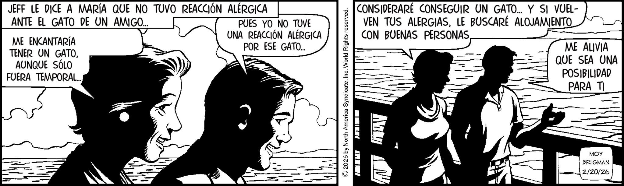 Animation OCR: JEFF LE DICE A MARÍA QUE NO TUVO REACCIÓN ALÉRGICA ANTE EL GATO DE UN AMIGO... ME ENCANTARÍA TENER UN GATOAUNQUE SÓLO FUERA TEMPORAL.... PUES YO NO TUVE UNA REACCIÓN ALÉRGICA POR ESE GATO.... CONSIDERARÉ CONSEGUIR UN GATO.... Y SI VUEL- VEN TUS ALERGIASLE BUSCARÉ ALOJAMIENTO CON BUENAS PERSONASME ALIVIA QUE SEA UNA POSIBILIDAD PARA TI © 2026 by North America SyndicateInc. World Rights reserved. BIL ??? MOY BRIGMAN 2/20/26 JEFF LE DICE A MARÍA QUE NO TUVO REACCIÓN ALÉRGICA ANTE EL GATO DE UN AMIGO ... ME ENCANTARÍA TENER UN GATOAUNQUE SÓLO FUERA TEMPORAL .... PUES YO NO TUVE UNA REACCIÓN ALÉRGICA POR ESE GATO .... CONSIDERARÉ CONSEGUIR UN GATO .... Y SI VUEL- VEN TUS ALERGIASLE BUSCARÉ ALOJAMIENTO CON BUENAS PERSONASME ALIVIA QUE SEA UNA POSIBILIDAD PARA TI © 2026 by North America SyndicateInc. World Rights reserved . BIL ??? MOY BRIGMAN 2/20/26