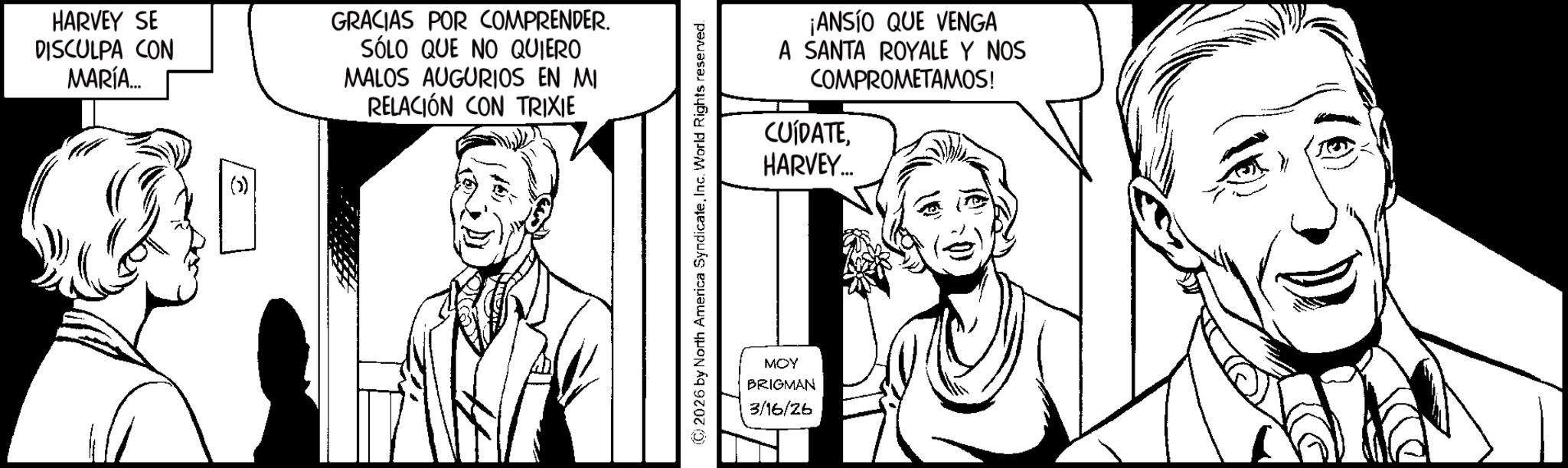 Fiction OCR: HARVEY SE DISCULPA CON MARÍA... GRACIAS POR COMPRENDER. SÓLO QUE NO QUIERO MALOS AUGURIOS EN MI RELACIÓN CON TRIXIE © 2026 by North America SyndicateInc. World Rights reserved. MOY BRIGMAN 3/16/26 ¡ANSÍO QUE VENGA A SANTA ROYALE Y NOS COMPROMETAMOS! CUÍDATEHARVEY... HARVEY SE DISCULPA CON MARÍA ... GRACIAS POR COMPRENDER . SÓLO QUE NO QUIERO MALOS AUGURIOS EN MI RELACIÓN CON TRIXIE © 2026 by North America SyndicateInc. World Rights reserved . MOY BRIGMAN 3/16/26 ¡ ANSÍO QUE VENGA A SANTA ROYALE Y NOS COMPROMETAMOS ! CUÍDATEHARVEY ...