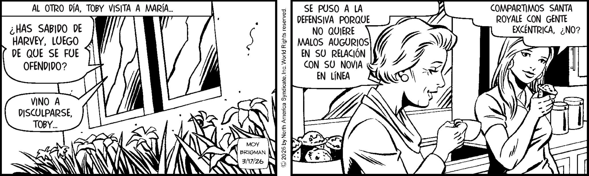 Pleased OCR: AL OTRO DÍATOBY VISITA A MARÍA... ¿HAS SABIDO DE HARVEYLUEGO DE QUE SE FUE OFENDIDO? VINO A DISCULPARSETOBY... MOY BRIGMAN 3/17/26 © 2026 by North America SyndicateInc. World Rights reserved. SE PUSO A LA DEFENSIVA PORQUE NO QUIERE MALOS AUGURIOS EN SU RELACIÓN CON SU NOVIA EN LÍNEA COMPARTIMOS SANTA ROYALE CON GENTE EXCENTRICA¿NO? AL OTRO DÍATOBY VISITA A MARÍA ... ¿ HAS SABIDO DE HARVEYLUEGO DE QUE SE FUE OFENDIDO ? VINO A DISCULPARSETOBY ... MOY BRIGMAN 3/17/26 © 2026 by North America SyndicateInc. World Rights reserved . SE PUSO A LA DEFENSIVA PORQUE NO QUIERE MALOS AUGURIOS EN SU RELACIÓN CON SU NOVIA EN LÍNEA COMPARTIMOS SANTA ROYALE CON GENTE EXCENTRICA¿ NO ?
